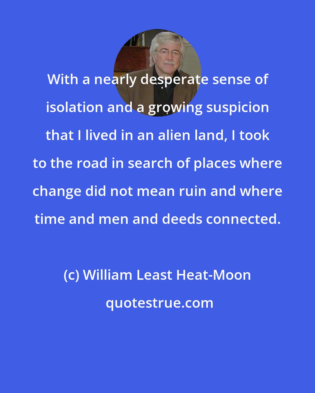 William Least Heat-Moon: With a nearly desperate sense of isolation and a growing suspicion that I lived in an alien land, I took to the road in search of places where change did not mean ruin and where time and men and deeds connected.