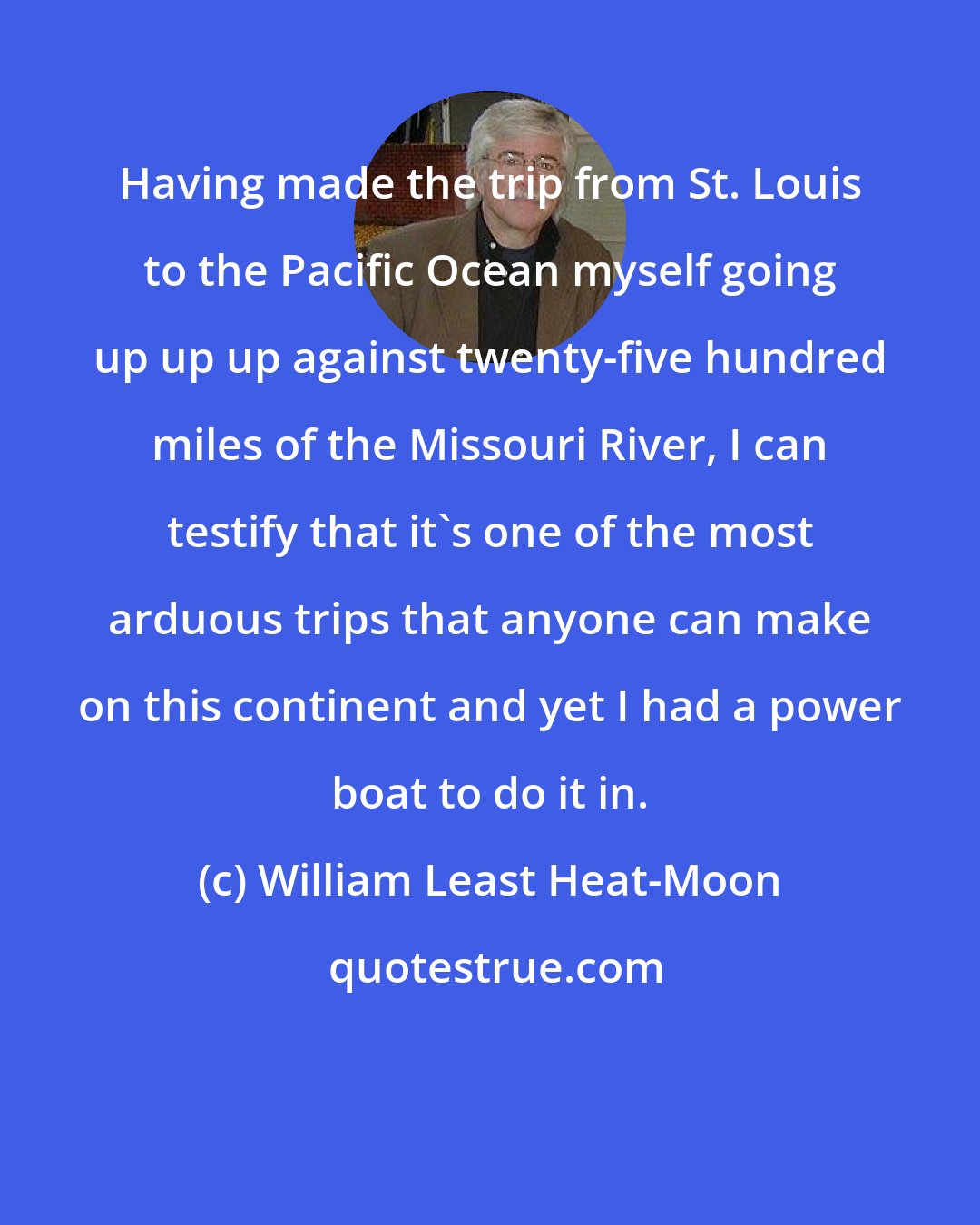 William Least Heat-Moon: Having made the trip from St. Louis to the Pacific Ocean myself going up up up against twenty-five hundred miles of the Missouri River, I can testify that it's one of the most arduous trips that anyone can make on this continent and yet I had a power boat to do it in.