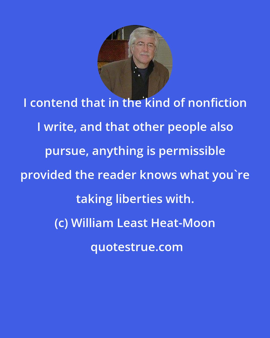 William Least Heat-Moon: I contend that in the kind of nonfiction I write, and that other people also pursue, anything is permissible provided the reader knows what you're taking liberties with.