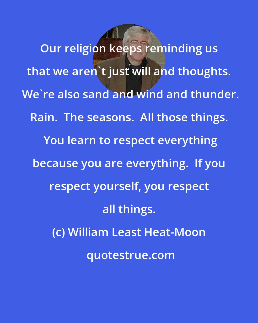 William Least Heat-Moon: Our religion keeps reminding us that we aren't just will and thoughts.  We're also sand and wind and thunder. Rain.  The seasons.  All those things.  You learn to respect everything because you are everything.  If you respect yourself, you respect all things.