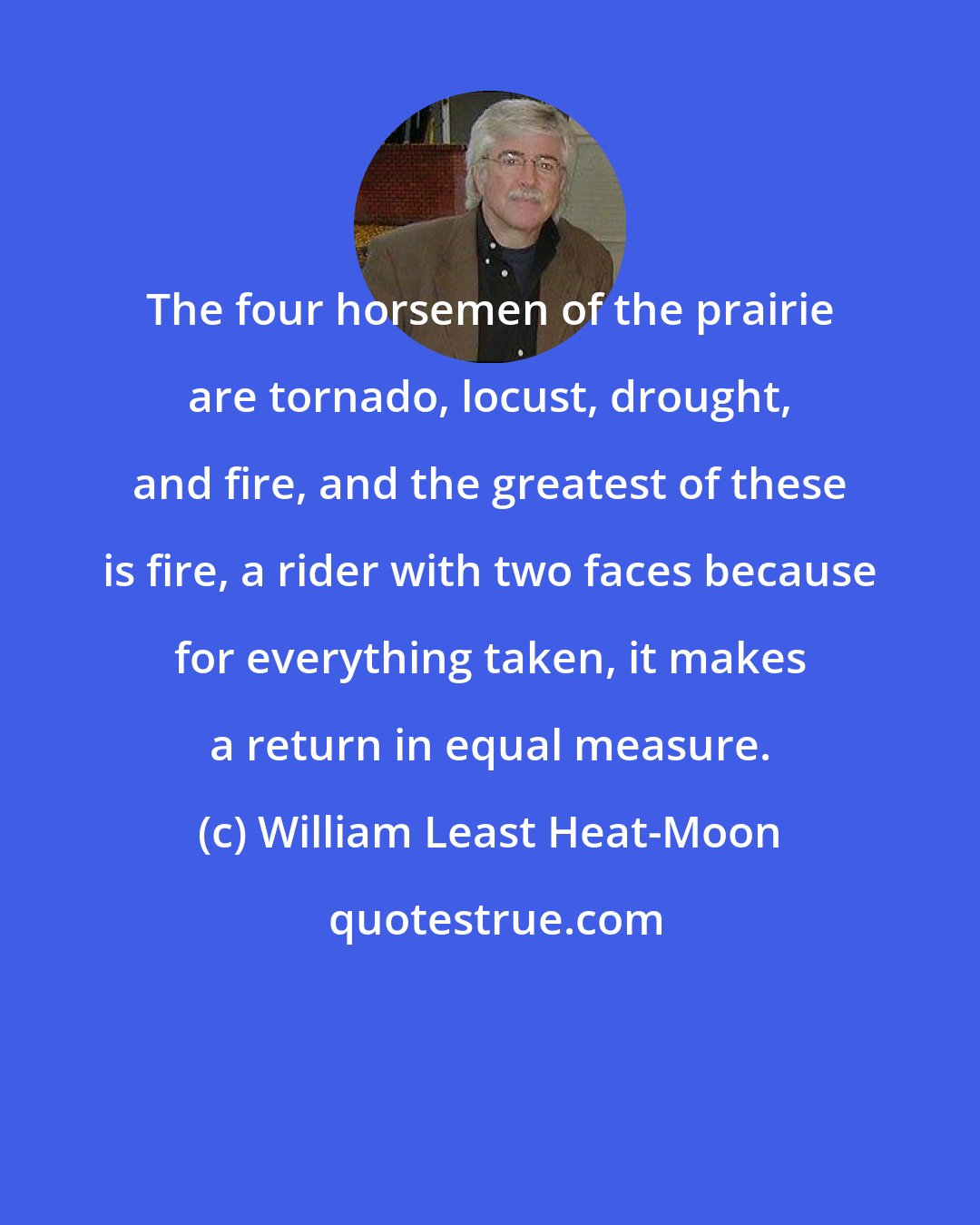 William Least Heat-Moon: The four horsemen of the prairie are tornado, locust, drought, and fire, and the greatest of these is fire, a rider with two faces because for everything taken, it makes a return in equal measure.