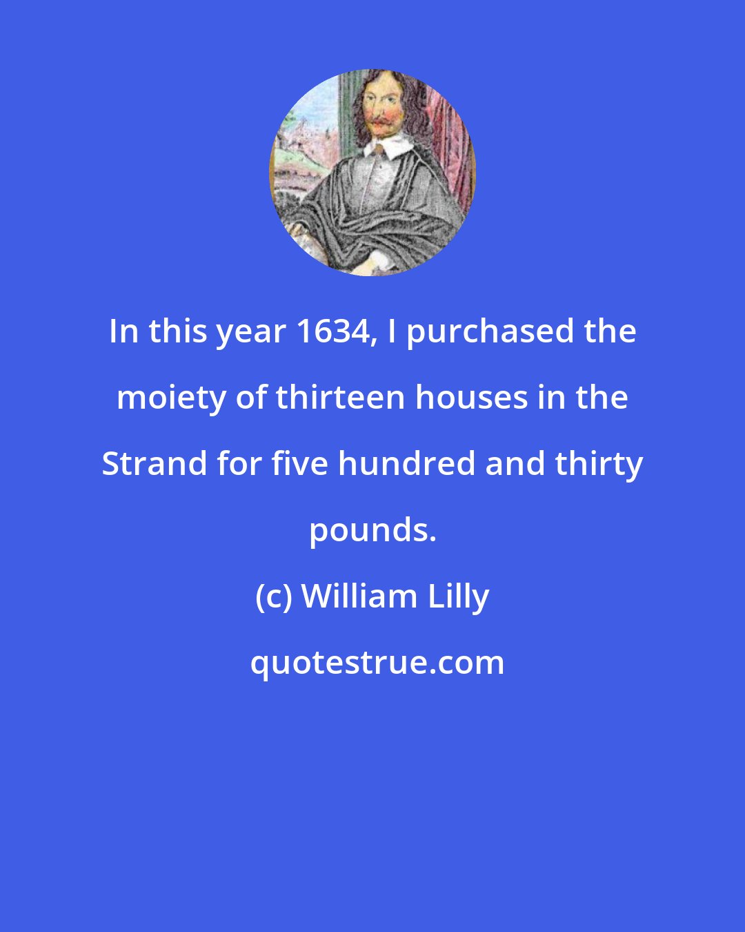 William Lilly: In this year 1634, I purchased the moiety of thirteen houses in the Strand for five hundred and thirty pounds.