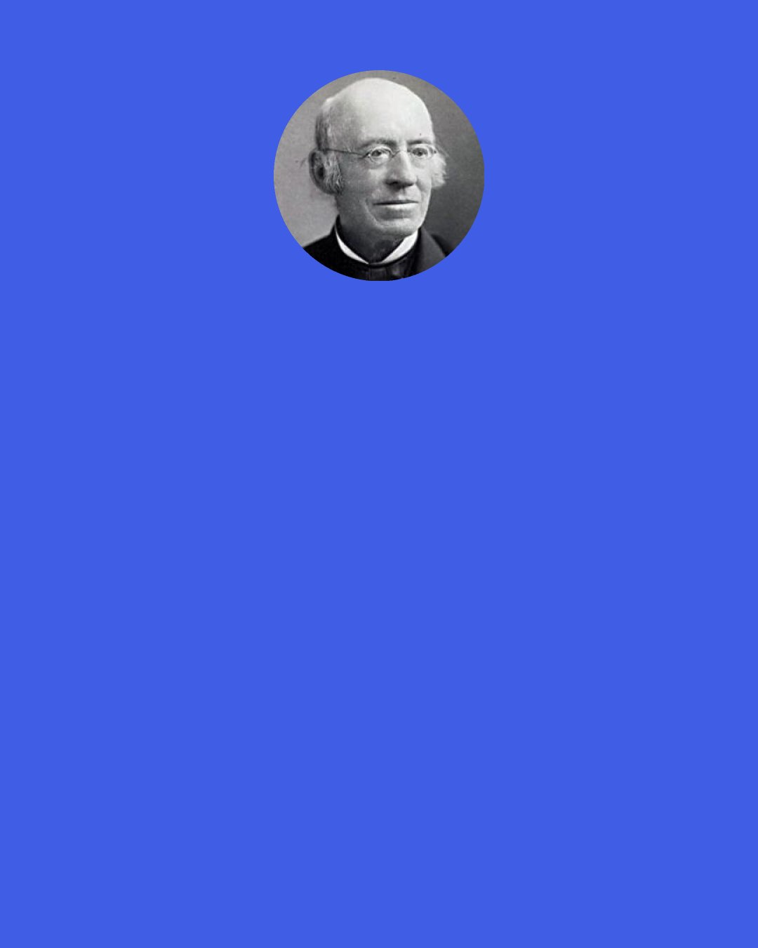 William Lloyd Garrison: Better to be always in a minority of one with God - branded as madman, incendiary, fanatic, heretic, infidel - frowned upon by "the powers that be," and mobbed by the populace - or consigned ignominiously to the gallows, like him whose "soul is marching on," though his "body lies mouldering in the grave," or burnt to ashes at the stake like Wickliffe, or nailed to the cross like him who "gave himself for the world," - in defence of the RIGHT, than like Herod, having the shouts of a multitude crying, "It is the voice of a god, and not of a man!"