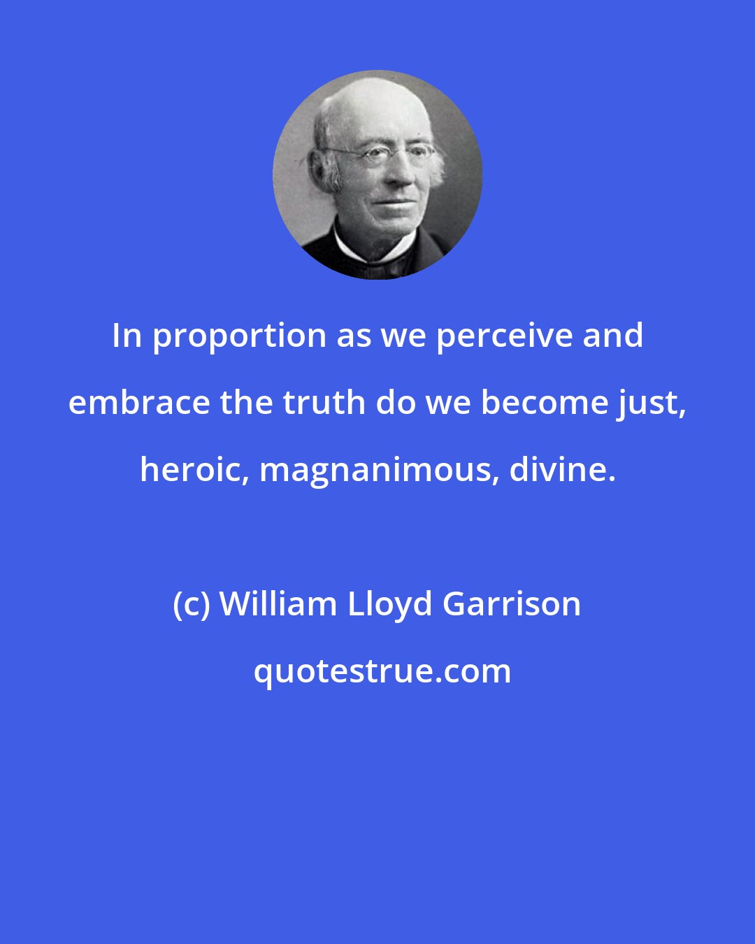 William Lloyd Garrison: In proportion as we perceive and embrace the truth do we become just, heroic, magnanimous, divine.