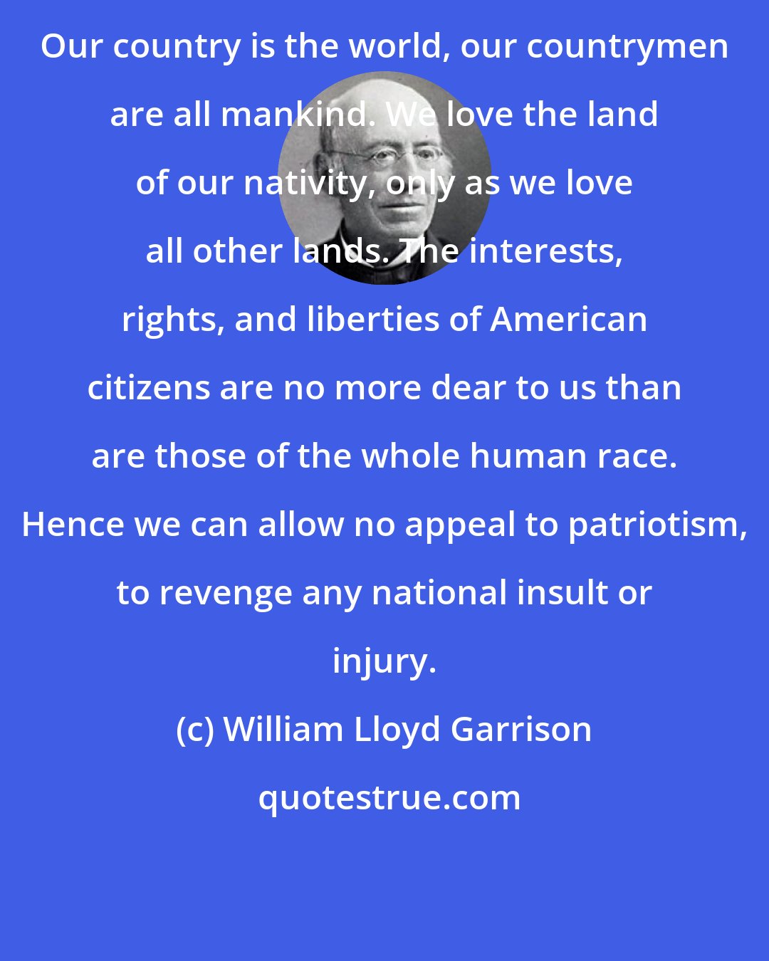 William Lloyd Garrison: Our country is the world, our countrymen are all mankind. We love the land of our nativity, only as we love all other lands. The interests, rights, and liberties of American citizens are no more dear to us than are those of the whole human race. Hence we can allow no appeal to patriotism, to revenge any national insult or injury.