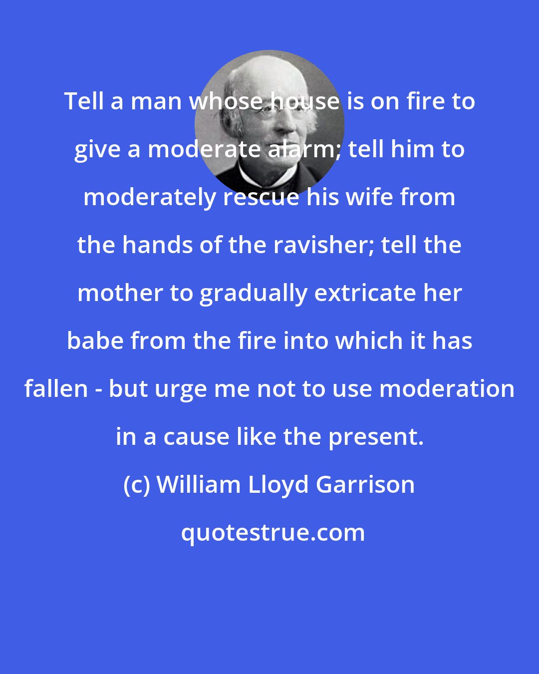 William Lloyd Garrison: Tell a man whose house is on fire to give a moderate alarm; tell him to moderately rescue his wife from the hands of the ravisher; tell the mother to gradually extricate her babe from the fire into which it has fallen - but urge me not to use moderation in a cause like the present.