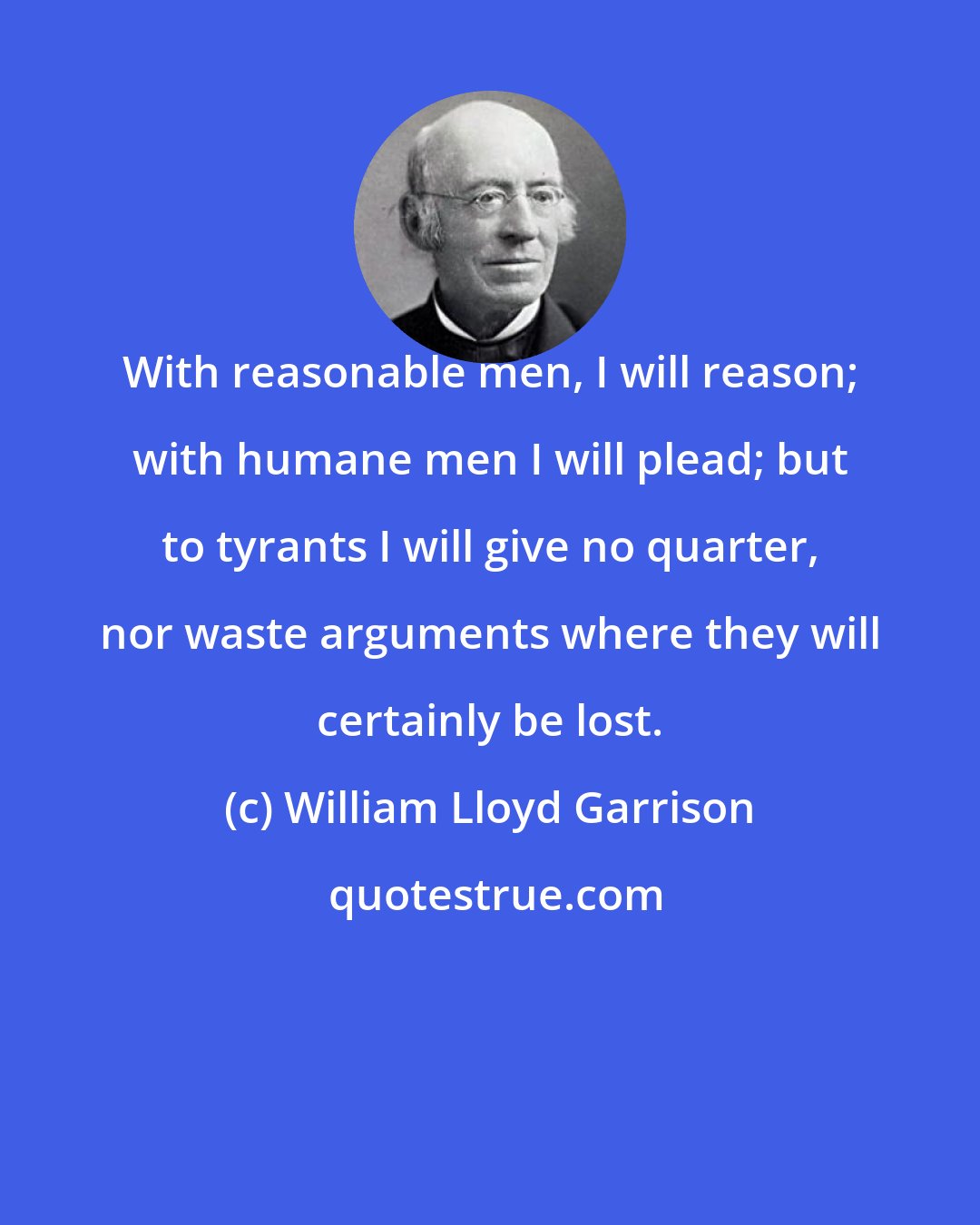 William Lloyd Garrison: With reasonable men, I will reason; with humane men I will plead; but to tyrants I will give no quarter, nor waste arguments where they will certainly be lost.