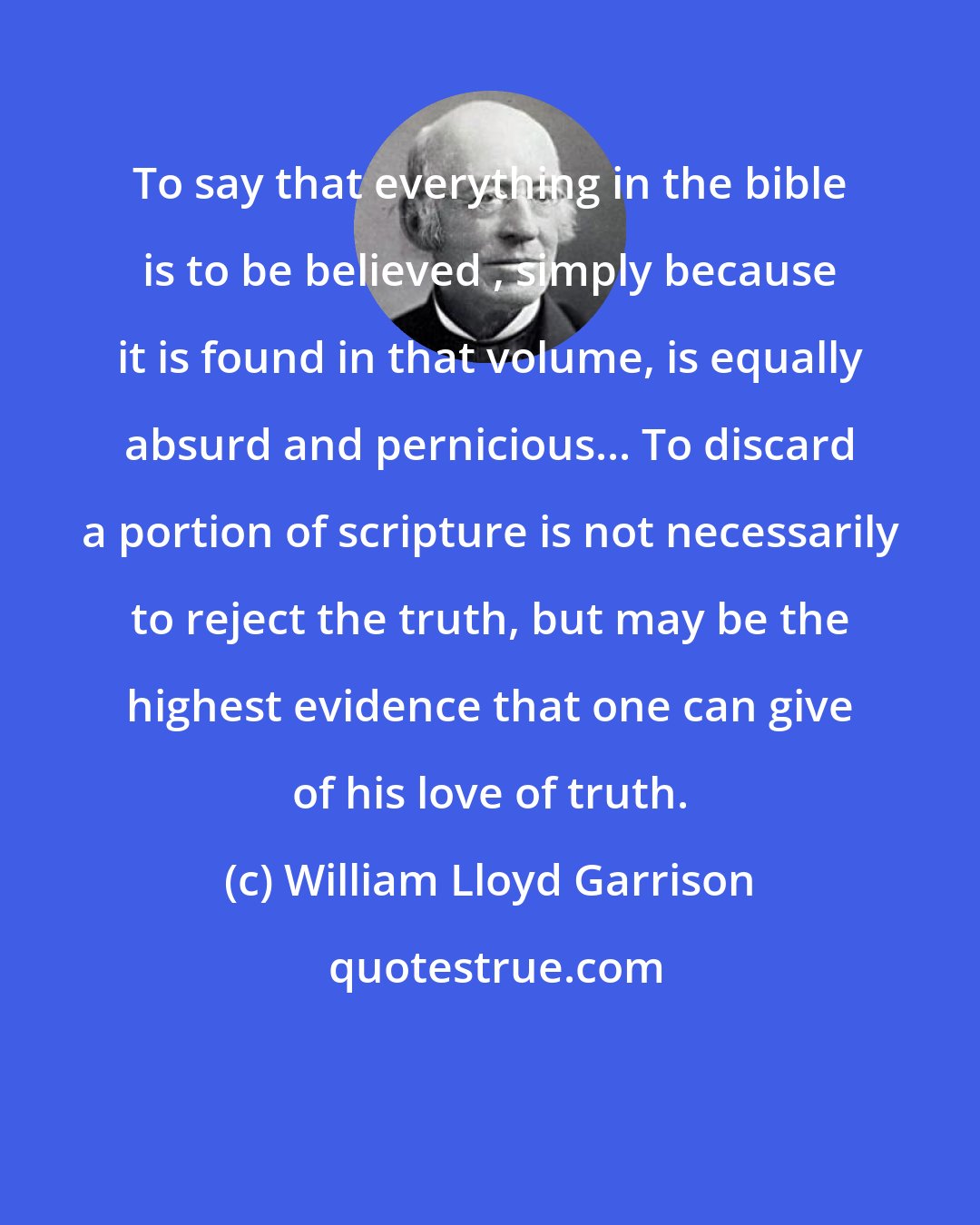 William Lloyd Garrison: To say that everything in the bible is to be believed , simply because it is found in that volume, is equally absurd and pernicious... To discard a portion of scripture is not necessarily to reject the truth, but may be the highest evidence that one can give of his love of truth.