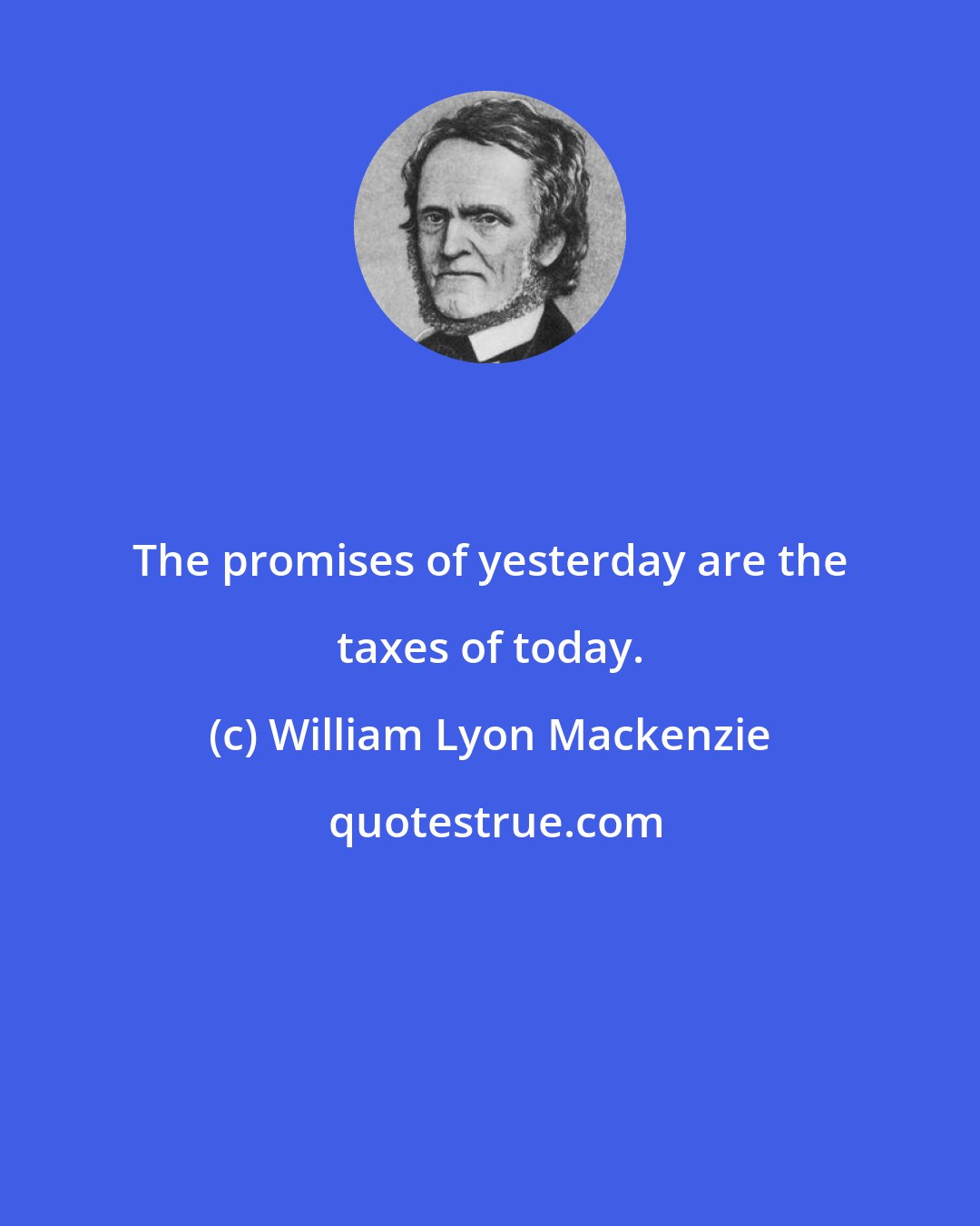 William Lyon Mackenzie: The promises of yesterday are the taxes of today.