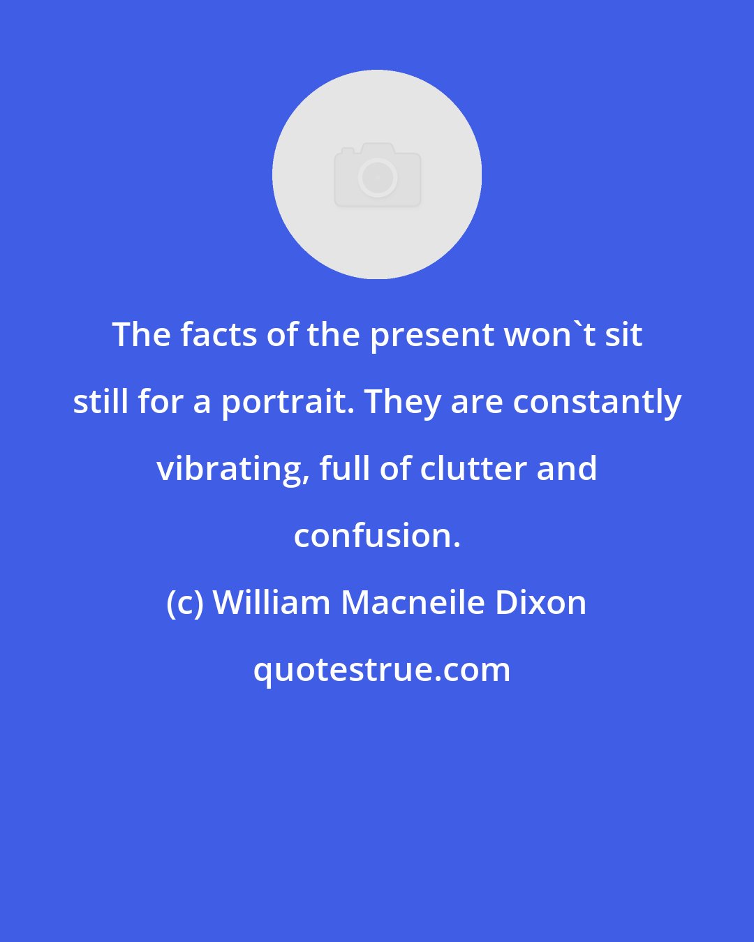 William Macneile Dixon: The facts of the present won't sit still for a portrait. They are constantly vibrating, full of clutter and confusion.