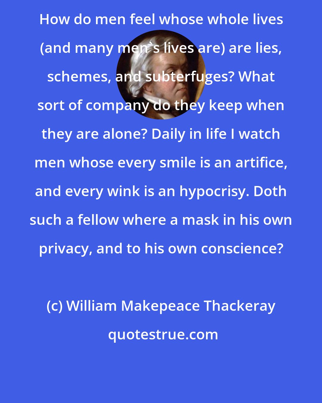 William Makepeace Thackeray: How do men feel whose whole lives (and many men's lives are) are lies, schemes, and subterfuges? What sort of company do they keep when they are alone? Daily in life I watch men whose every smile is an artifice, and every wink is an hypocrisy. Doth such a fellow where a mask in his own privacy, and to his own conscience?