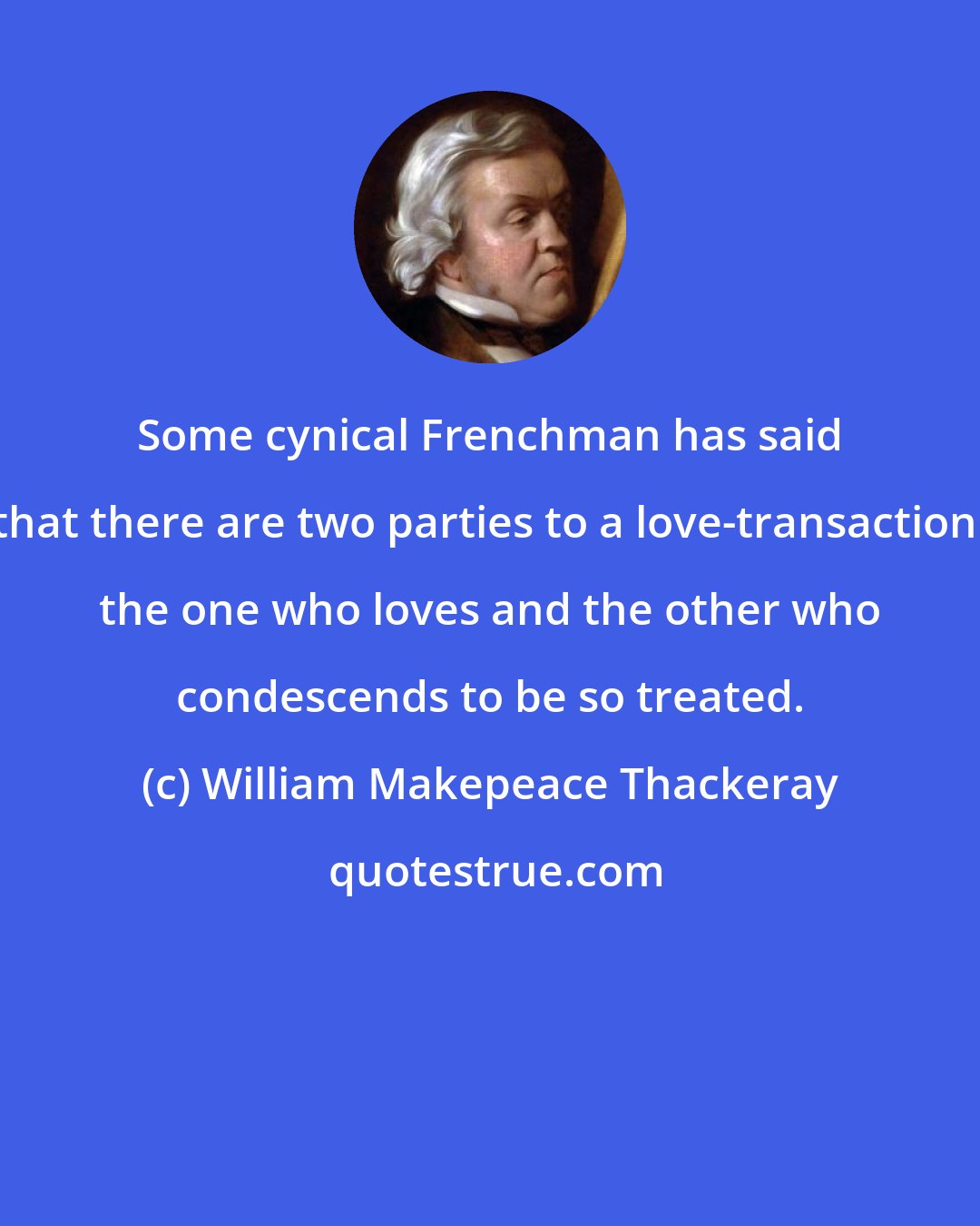 William Makepeace Thackeray: Some cynical Frenchman has said that there are two parties to a love-transaction: the one who loves and the other who condescends to be so treated.