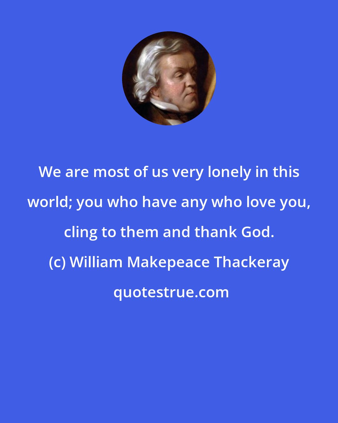 William Makepeace Thackeray: We are most of us very lonely in this world; you who have any who love you, cling to them and thank God.