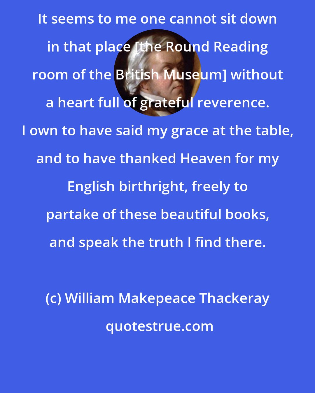William Makepeace Thackeray: It seems to me one cannot sit down in that place [the Round Reading room of the British Museum] without a heart full of grateful reverence. I own to have said my grace at the table, and to have thanked Heaven for my English birthright, freely to partake of these beautiful books, and speak the truth I find there.