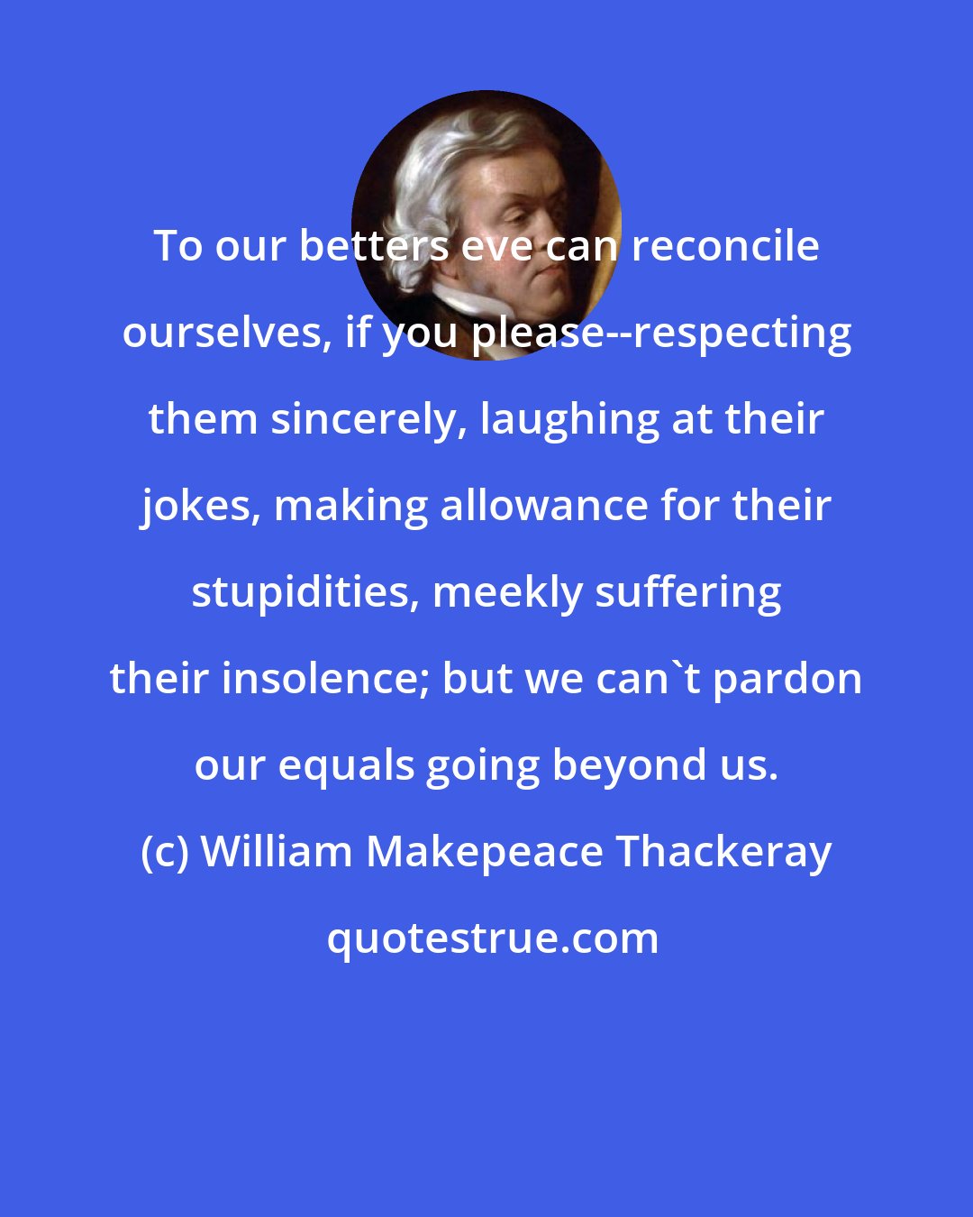 William Makepeace Thackeray: To our betters eve can reconcile ourselves, if you please--respecting them sincerely, laughing at their jokes, making allowance for their stupidities, meekly suffering their insolence; but we can't pardon our equals going beyond us.