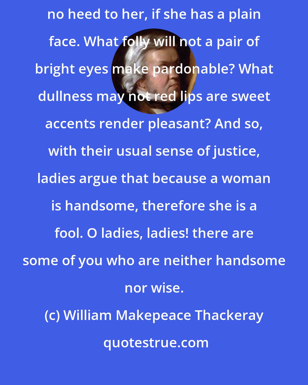 William Makepeace Thackeray: A woman may possess the wisdom and chastity of Minerva, and we give no heed to her, if she has a plain face. What folly will not a pair of bright eyes make pardonable? What dullness may not red lips are sweet accents render pleasant? And so, with their usual sense of justice, ladies argue that because a woman is handsome, therefore she is a fool. O ladies, ladies! there are some of you who are neither handsome nor wise.
