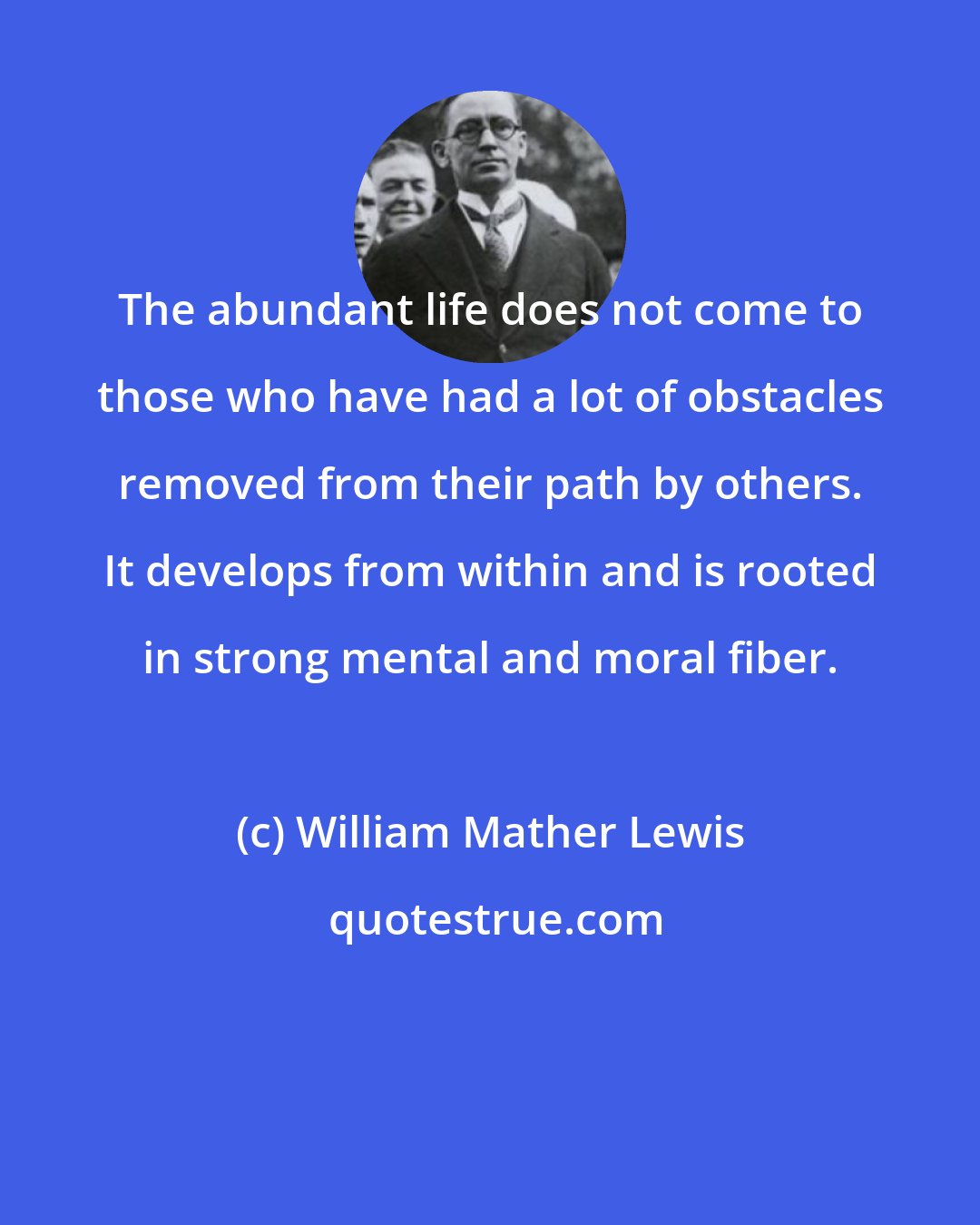 William Mather Lewis: The abundant life does not come to those who have had a lot of obstacles removed from their path by others. It develops from within and is rooted in strong mental and moral fiber.