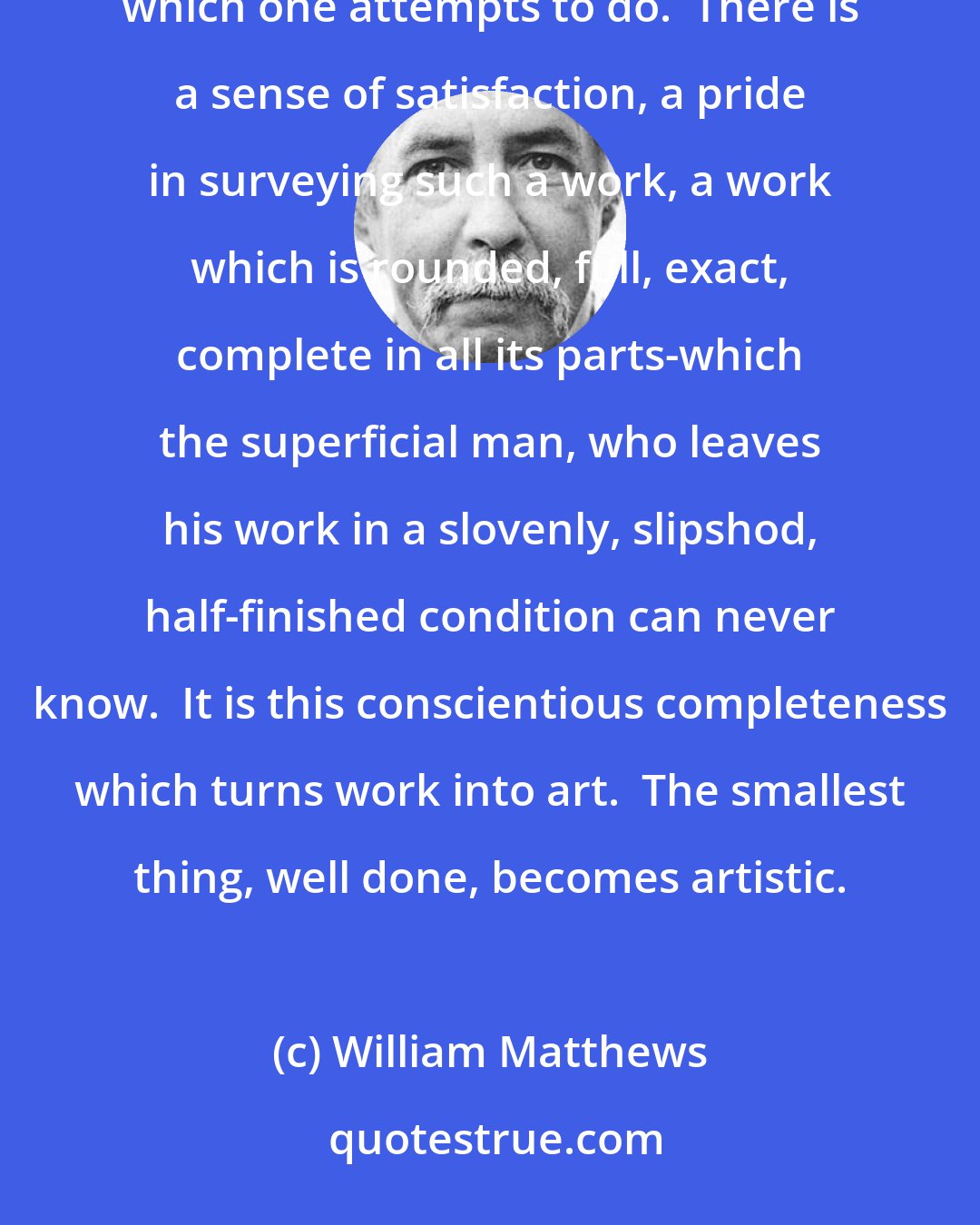 William Matthews: A great deal of the joy of life consists in doing perfectly, or at least to the best of one's ability, everything which one attempts to do.  There is a sense of satisfaction, a pride in surveying such a work, a work which is rounded, full, exact, complete in all its parts-which the superficial man, who leaves his work in a slovenly, slipshod, half-finished condition can never know.  It is this conscientious completeness which turns work into art.  The smallest thing, well done, becomes artistic.