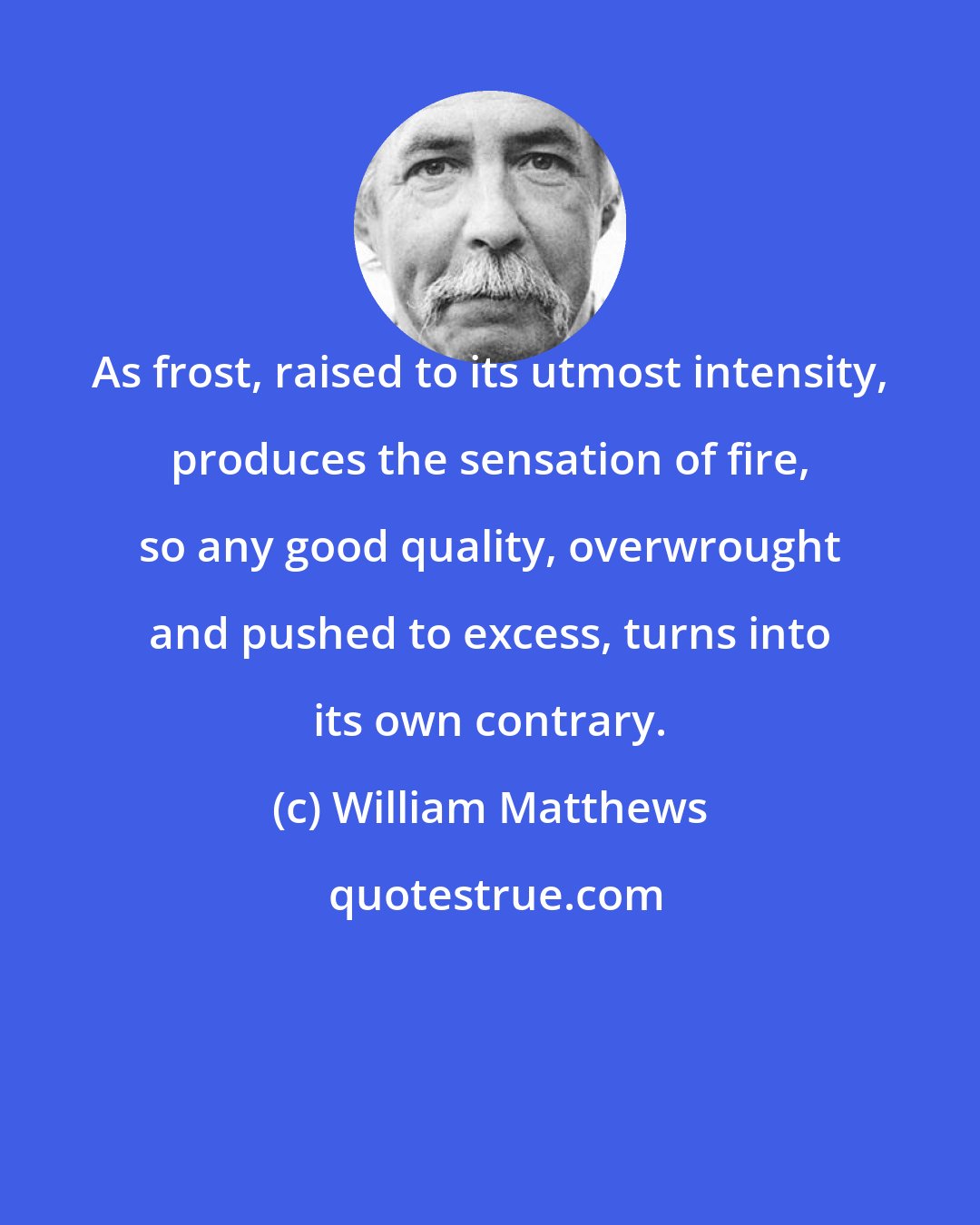 William Matthews: As frost, raised to its utmost intensity, produces the sensation of fire, so any good quality, overwrought and pushed to excess, turns into its own contrary.