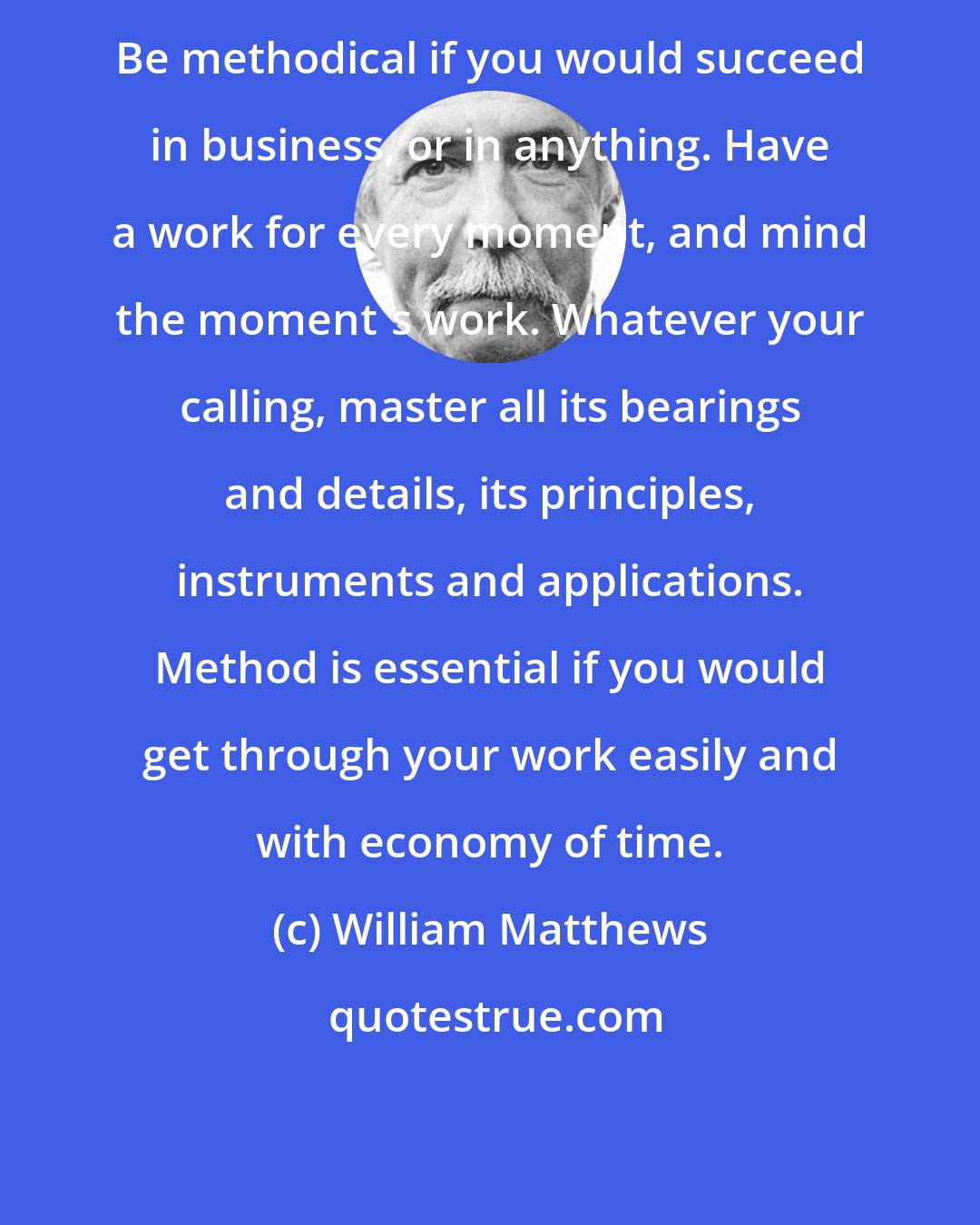 William Matthews: Be methodical if you would succeed in business, or in anything. Have a work for every moment, and mind the moment's work. Whatever your calling, master all its bearings and details, its principles, instruments and applications. Method is essential if you would get through your work easily and with economy of time.