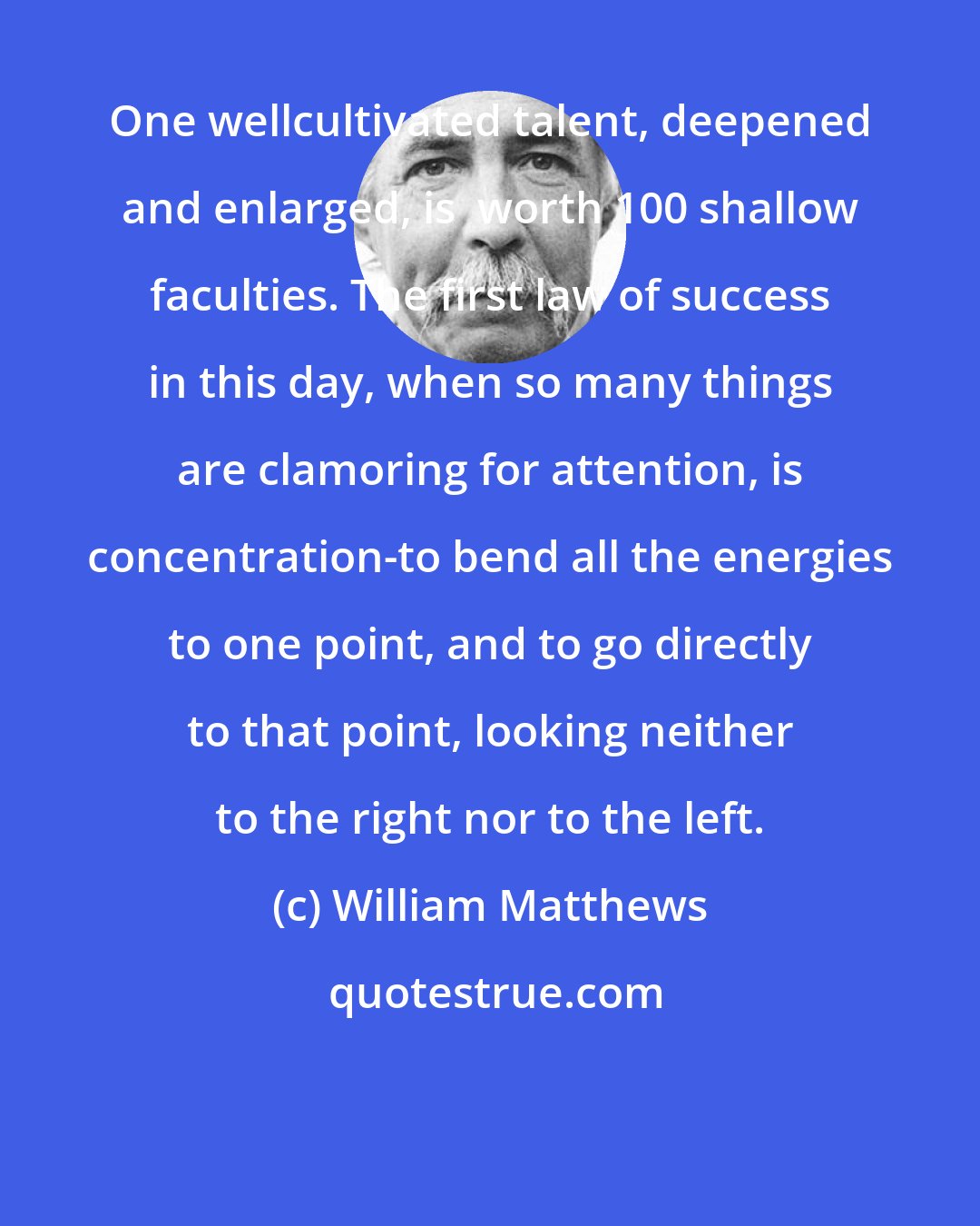 William Matthews: One wellcultivated talent, deepened and enlarged, is  worth 100 shallow faculties. The first law of success in this day, when so many things are clamoring for attention, is concentration-to bend all the energies to one point, and to go directly to that point, looking neither to the right nor to the left.