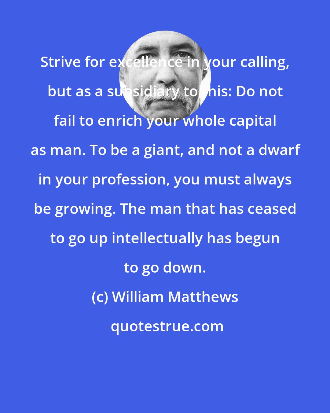 William Matthews: Strive for excellence in your calling, but as a subsidiary to this: Do not fail to enrich your whole capital as man. To be a giant, and not a dwarf in your profession, you must always be growing. The man that has ceased to go up intellectually has begun to go down.