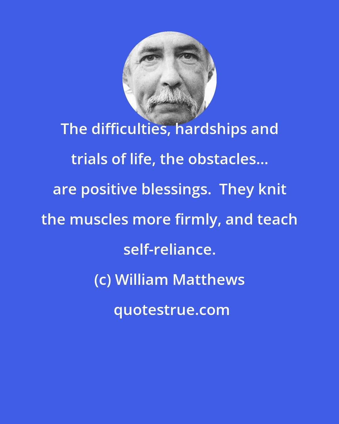 William Matthews: The difficulties, hardships and trials of life, the obstacles... are positive blessings.  They knit the muscles more firmly, and teach self-reliance.