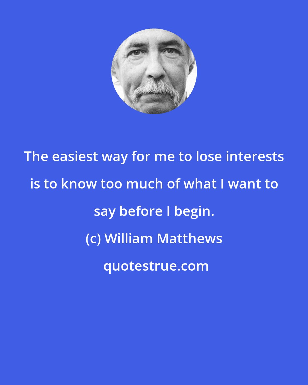 William Matthews: The easiest way for me to lose interests is to know too much of what I want to say before I begin.