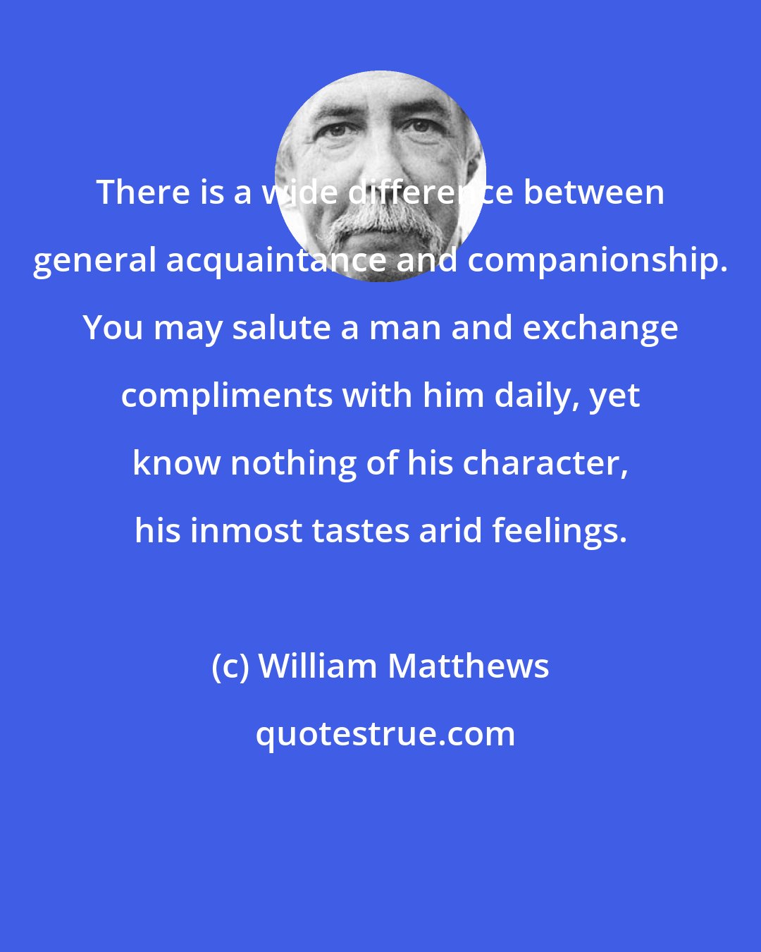 William Matthews: There is a wide difference between general acquaintance and companionship. You may salute a man and exchange compliments with him daily, yet know nothing of his character, his inmost tastes arid feelings.
