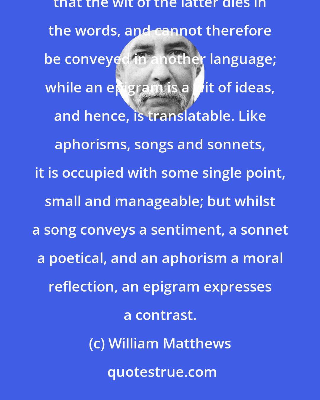 William Matthews: What are the precise characteristics of an epigram it is not easy to define. It differs from a joke, in the fact that the wit of the latter dies in the words, and cannot therefore be conveyed in another language; while an epigram is a wit of ideas, and hence, is translatable. Like aphorisms, songs and sonnets, it is occupied with some single point, small and manageable; but whilst a song conveys a sentiment, a sonnet a poetical, and an aphorism a moral reflection, an epigram expresses a contrast.