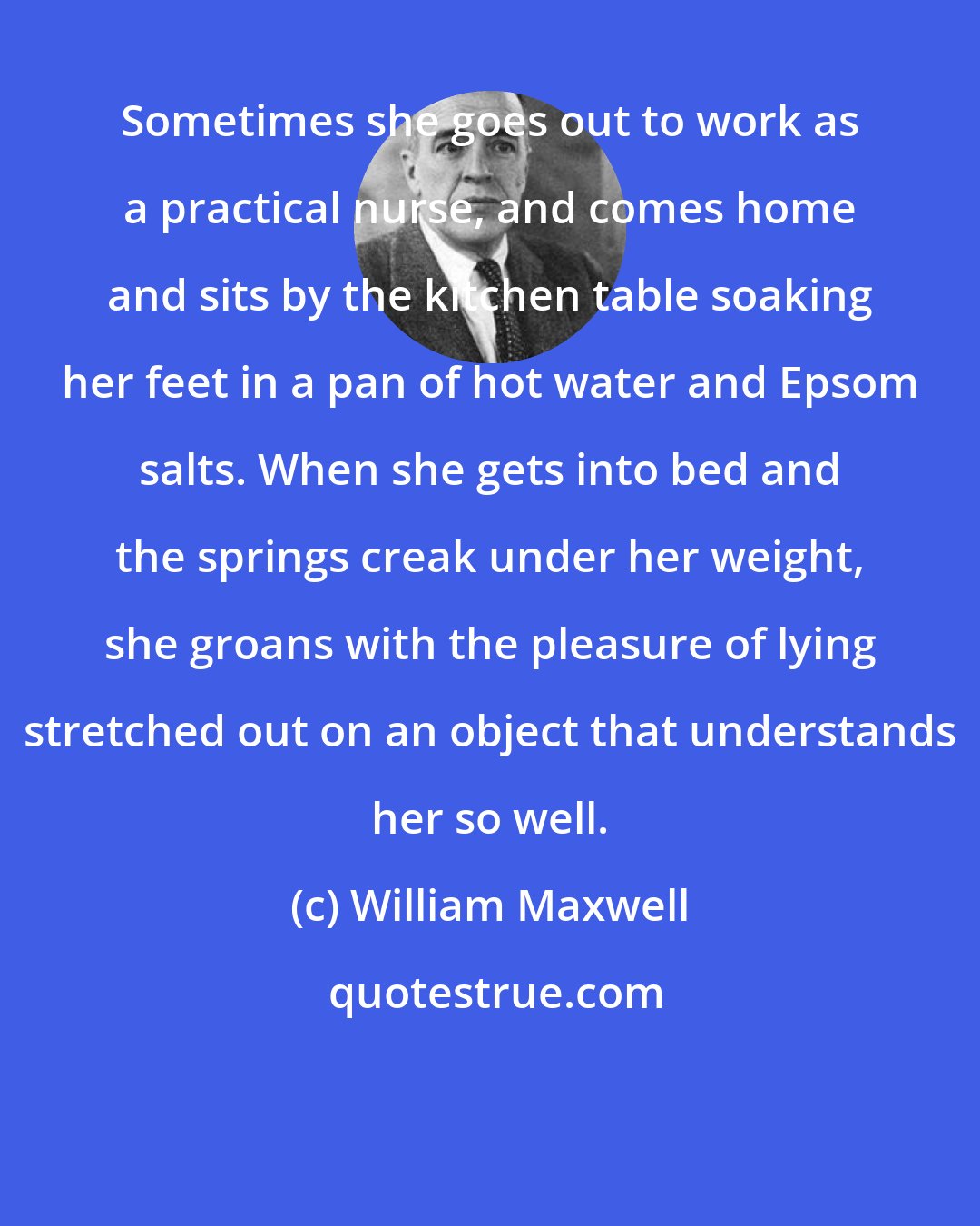 William Maxwell: Sometimes she goes out to work as a practical nurse, and comes home and sits by the kitchen table soaking her feet in a pan of hot water and Epsom salts. When she gets into bed and the springs creak under her weight, she groans with the pleasure of lying stretched out on an object that understands her so well.