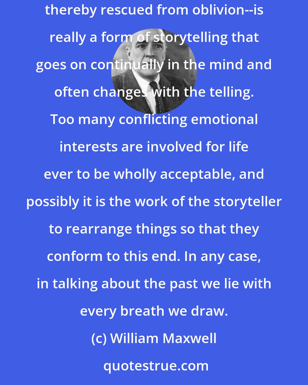 William Maxwell: What we, or at any rate what I, refer to confidently as memory--meaning a moment, a scene, a fact that has been subjected to a fixative and thereby rescued from oblivion--is really a form of storytelling that goes on continually in the mind and often changes with the telling. Too many conflicting emotional interests are involved for life ever to be wholly acceptable, and possibly it is the work of the storyteller to rearrange things so that they conform to this end. In any case, in talking about the past we lie with every breath we draw.