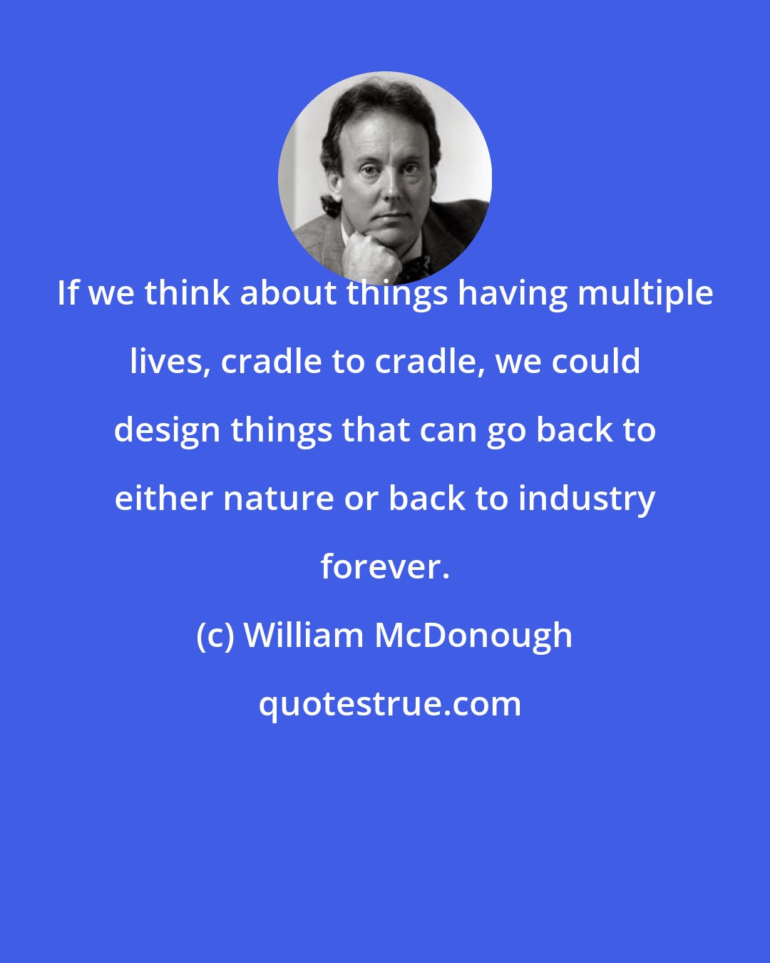 William McDonough: If we think about things having multiple lives, cradle to cradle, we could design things that can go back to either nature or back to industry forever.
