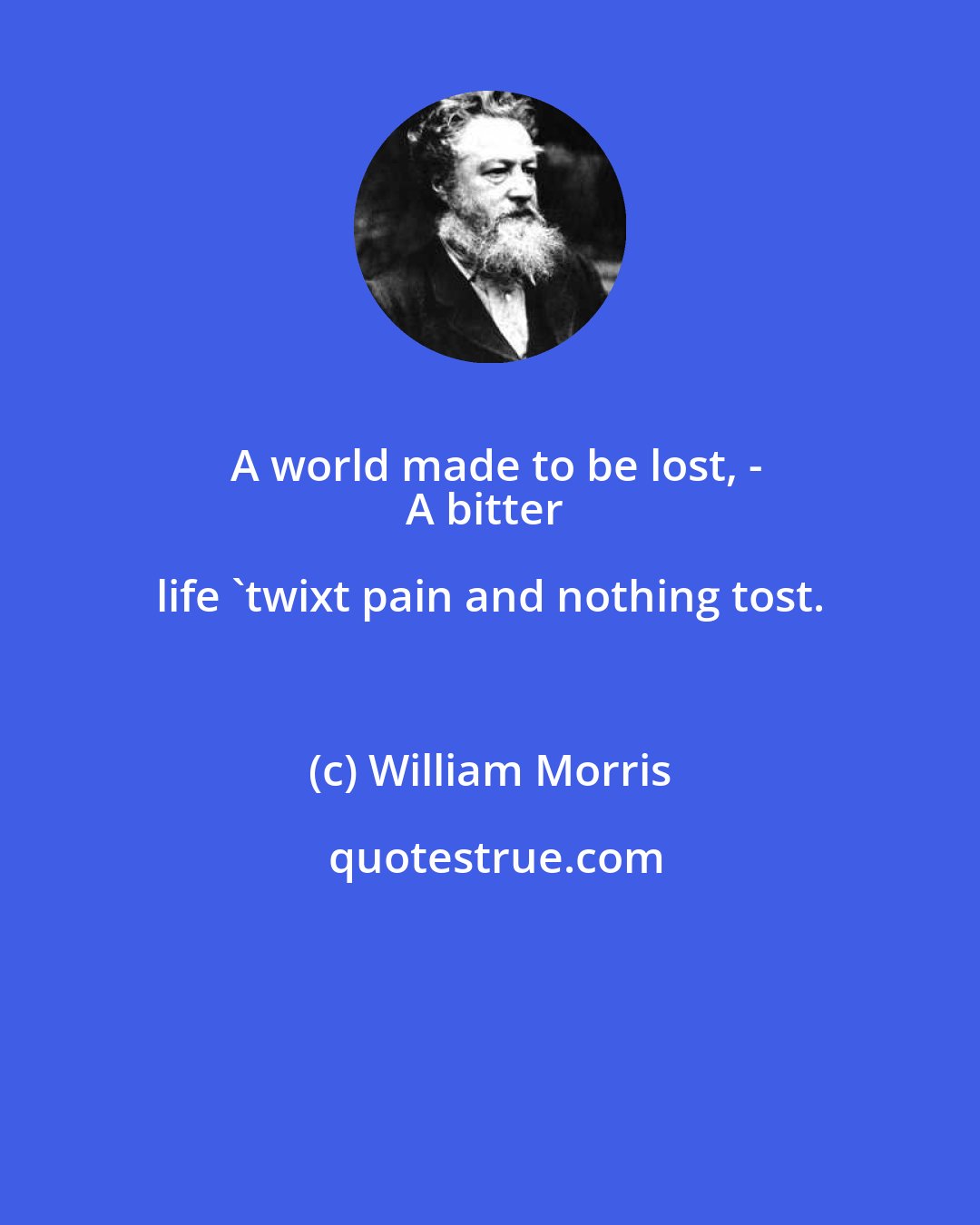 William Morris: A world made to be lost, -
A bitter life 'twixt pain and nothing tost.