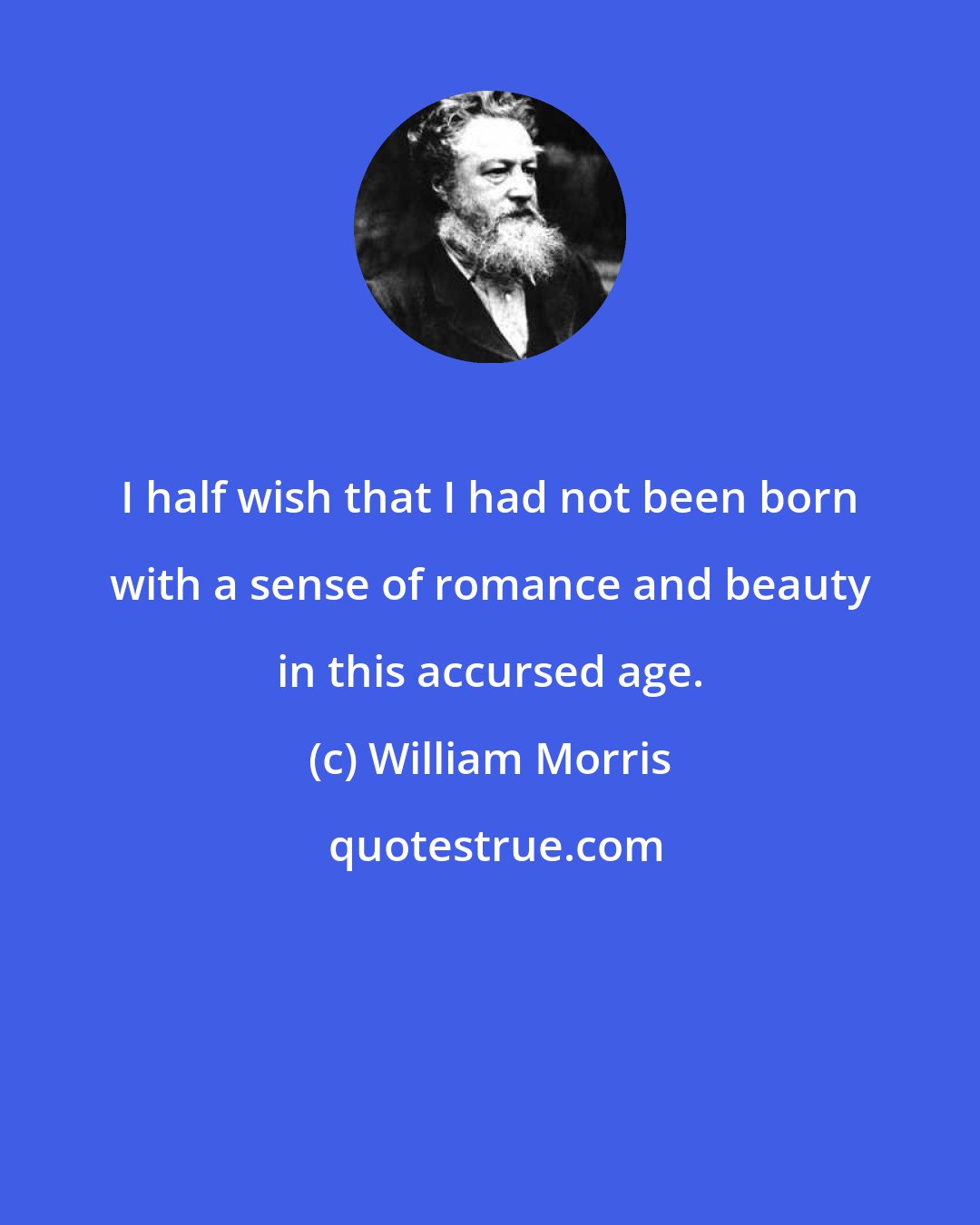 William Morris: I half wish that I had not been born with a sense of romance and beauty in this accursed age.