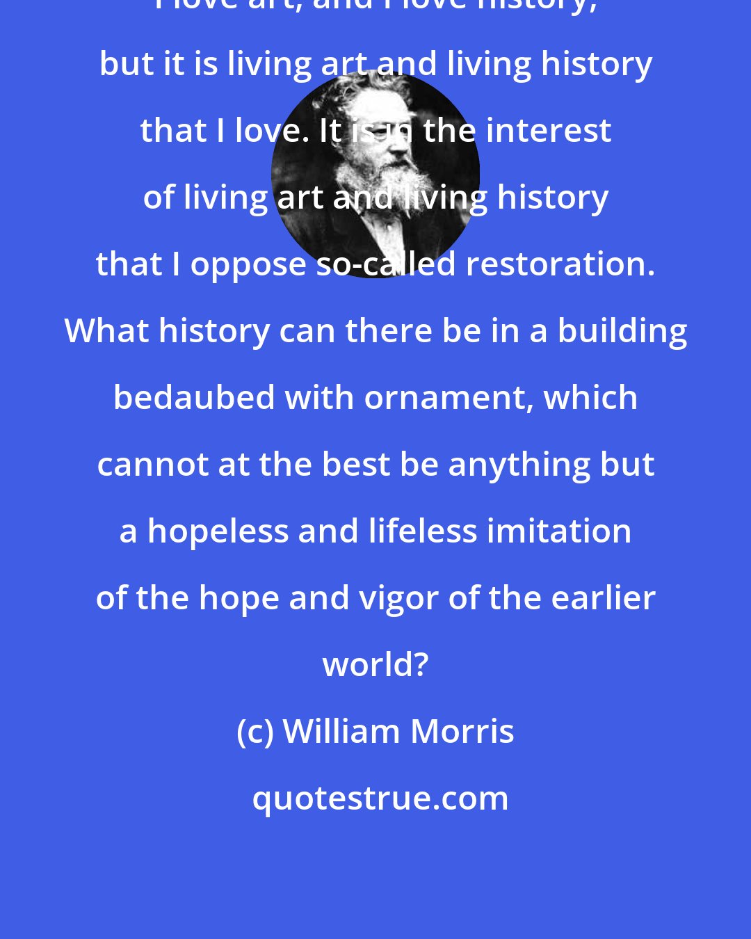 William Morris: I love art, and I love history, but it is living art and living history that I love. It is in the interest of living art and living history that I oppose so-called restoration. What history can there be in a building bedaubed with ornament, which cannot at the best be anything but a hopeless and lifeless imitation of the hope and vigor of the earlier world?