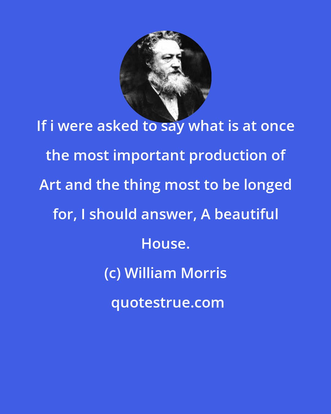 William Morris: If i were asked to say what is at once the most important production of Art and the thing most to be longed for, I should answer, A beautiful House.