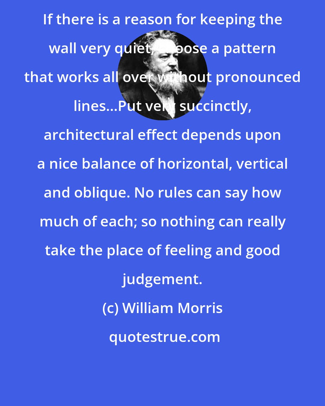 William Morris: If there is a reason for keeping the wall very quiet, choose a pattern that works all over without pronounced lines...Put very succinctly, architectural effect depends upon a nice balance of horizontal, vertical and oblique. No rules can say how much of each; so nothing can really take the place of feeling and good judgement.