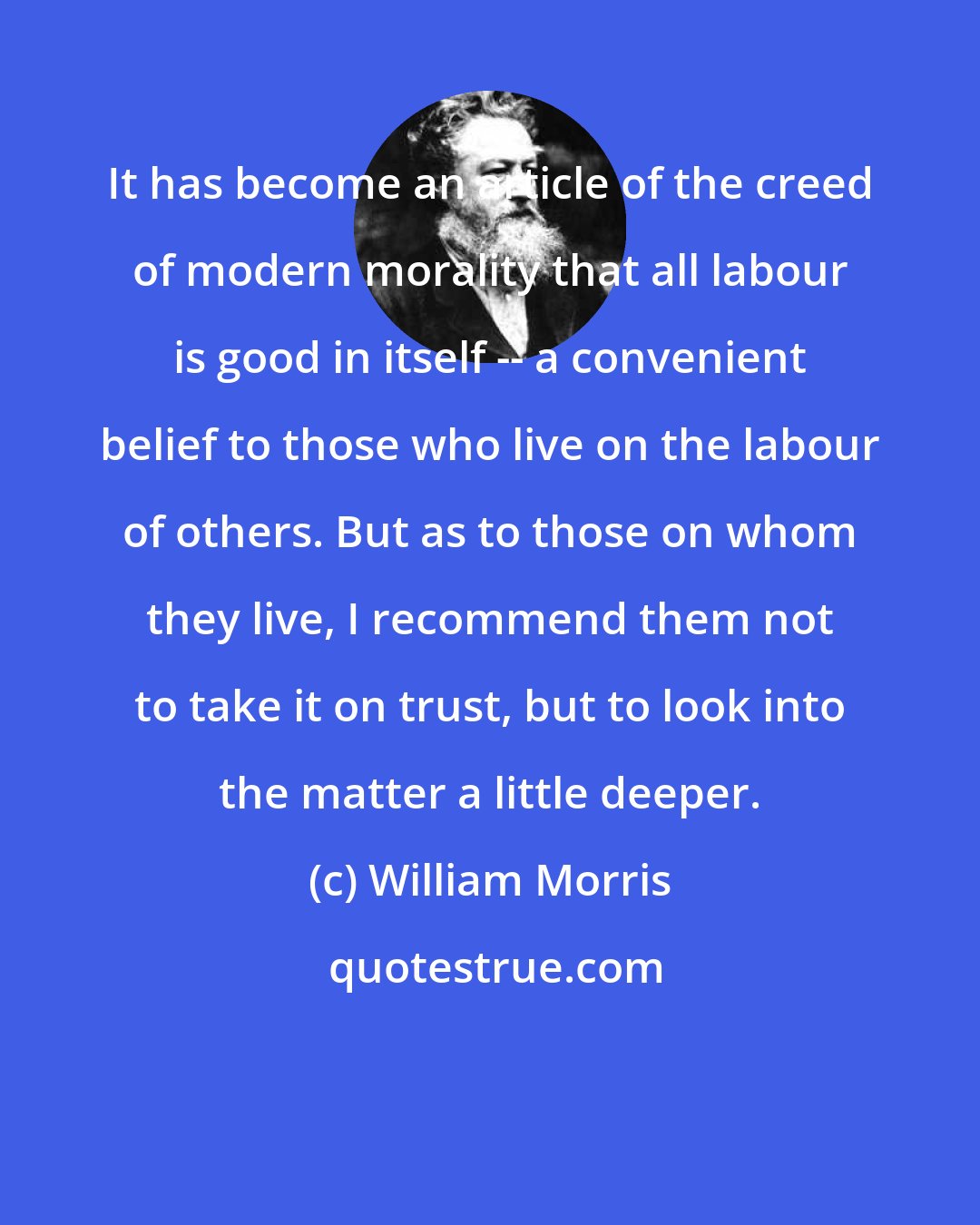 William Morris: It has become an article of the creed of modern morality that all labour is good in itself -- a convenient belief to those who live on the labour of others. But as to those on whom they live, I recommend them not to take it on trust, but to look into the matter a little deeper.