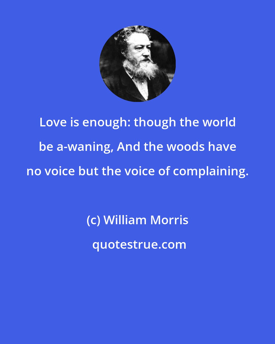 William Morris: Love is enough: though the world be a-waning, And the woods have no voice but the voice of complaining.