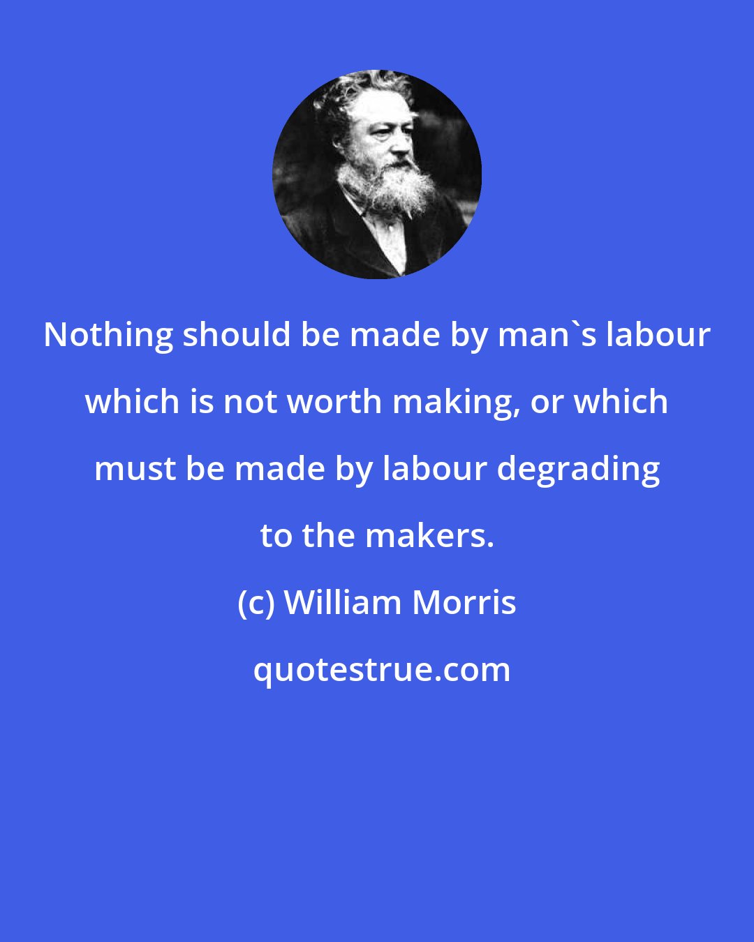 William Morris: Nothing should be made by man's labour which is not worth making, or which must be made by labour degrading to the makers.