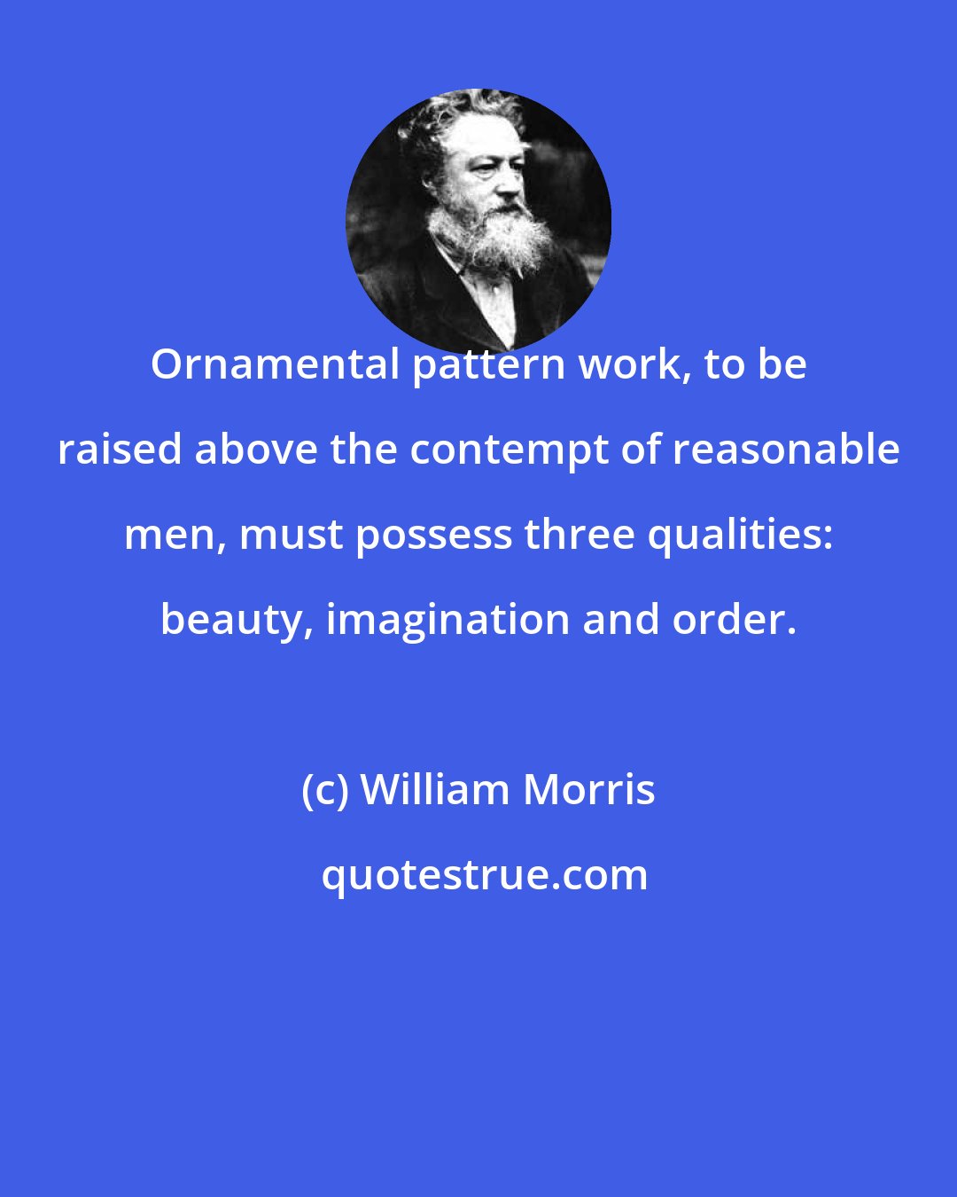 William Morris: Ornamental pattern work, to be raised above the contempt of reasonable men, must possess three qualities: beauty, imagination and order.