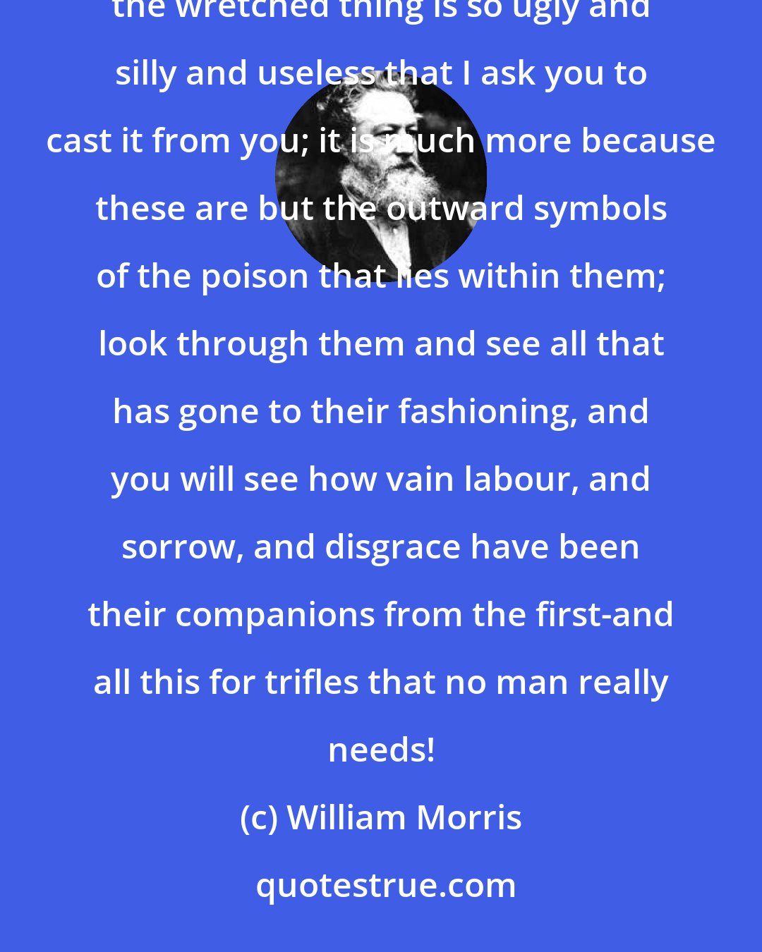 William Morris: So I say, if you cannot learn to love real art; at least learn to hate sham art and reject it. It is not because the wretched thing is so ugly and silly and useless that I ask you to cast it from you; it is much more because these are but the outward symbols of the poison that lies within them; look through them and see all that has gone to their fashioning, and you will see how vain labour, and sorrow, and disgrace have been their companions from the first-and all this for trifles that no man really needs!