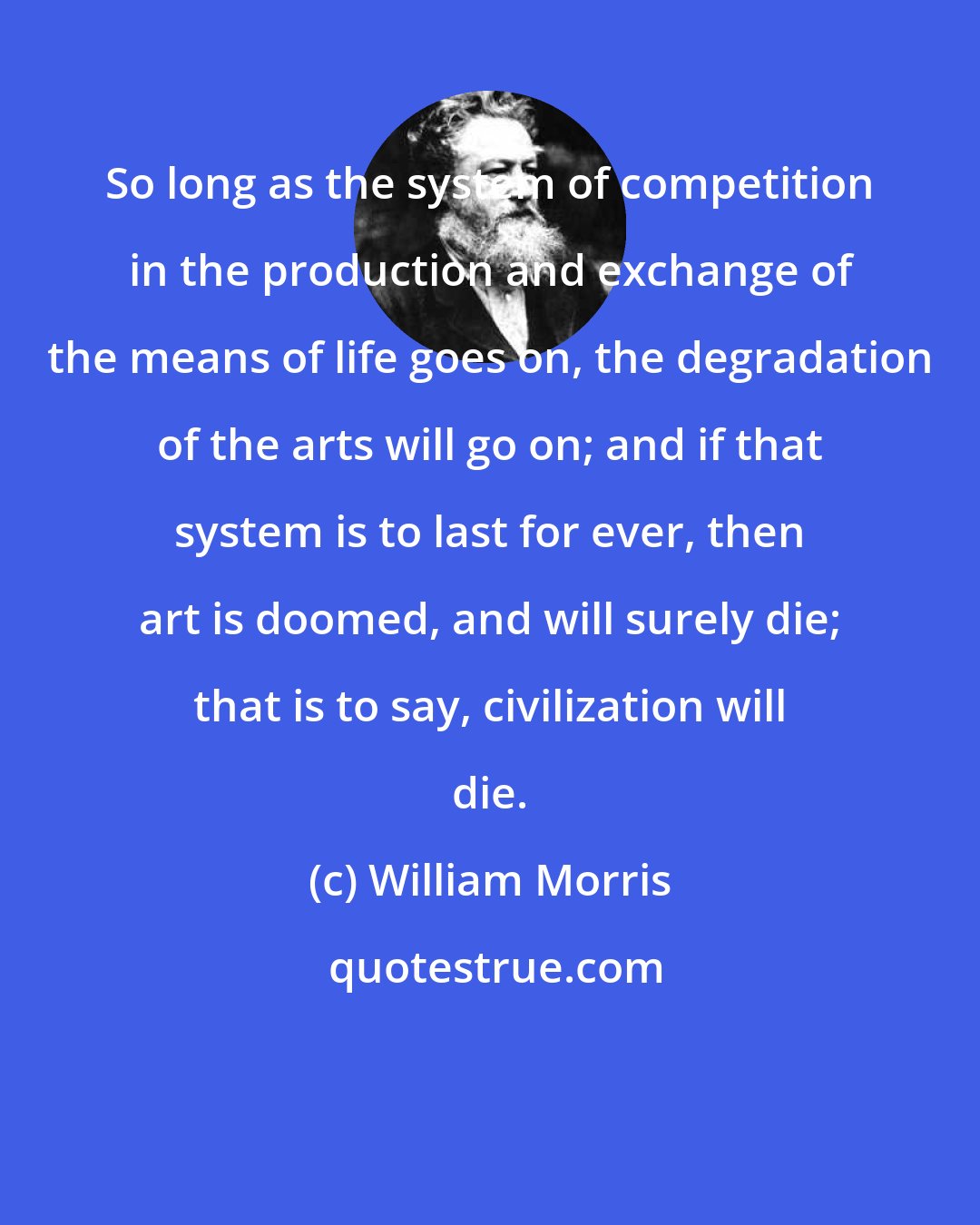 William Morris: So long as the system of competition in the production and exchange of the means of life goes on, the degradation of the arts will go on; and if that system is to last for ever, then art is doomed, and will surely die; that is to say, civilization will die.