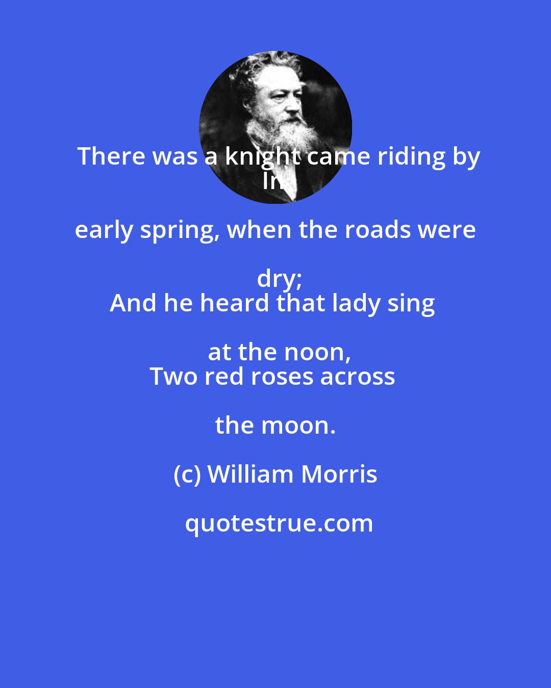 William Morris: There was a knight came riding by
In early spring, when the roads were dry;
And he heard that lady sing at the noon,
Two red roses across the moon.