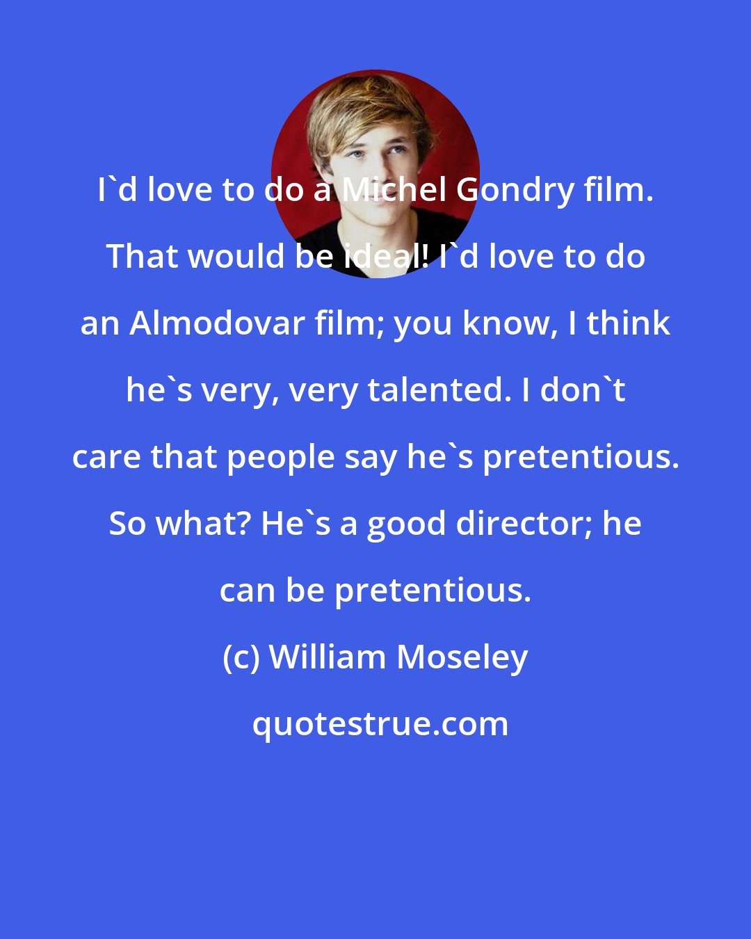 William Moseley: I'd love to do a Michel Gondry film. That would be ideal! I'd love to do an Almodovar film; you know, I think he's very, very talented. I don't care that people say he's pretentious. So what? He's a good director; he can be pretentious.