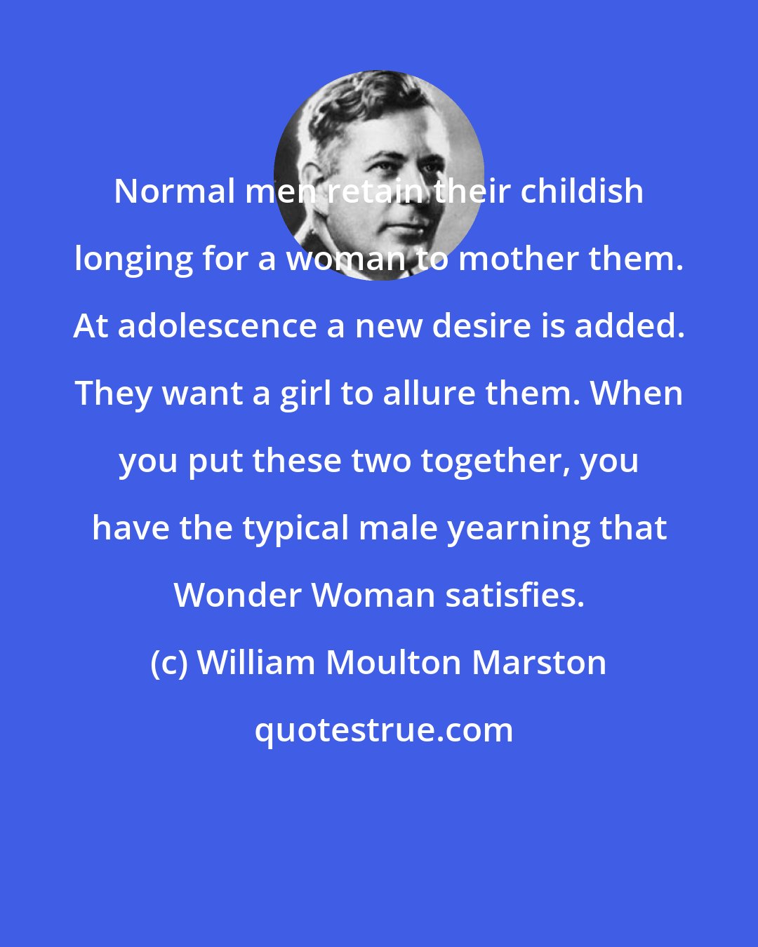 William Moulton Marston: Normal men retain their childish longing for a woman to mother them. At adolescence a new desire is added. They want a girl to allure them. When you put these two together, you have the typical male yearning that Wonder Woman satisfies.