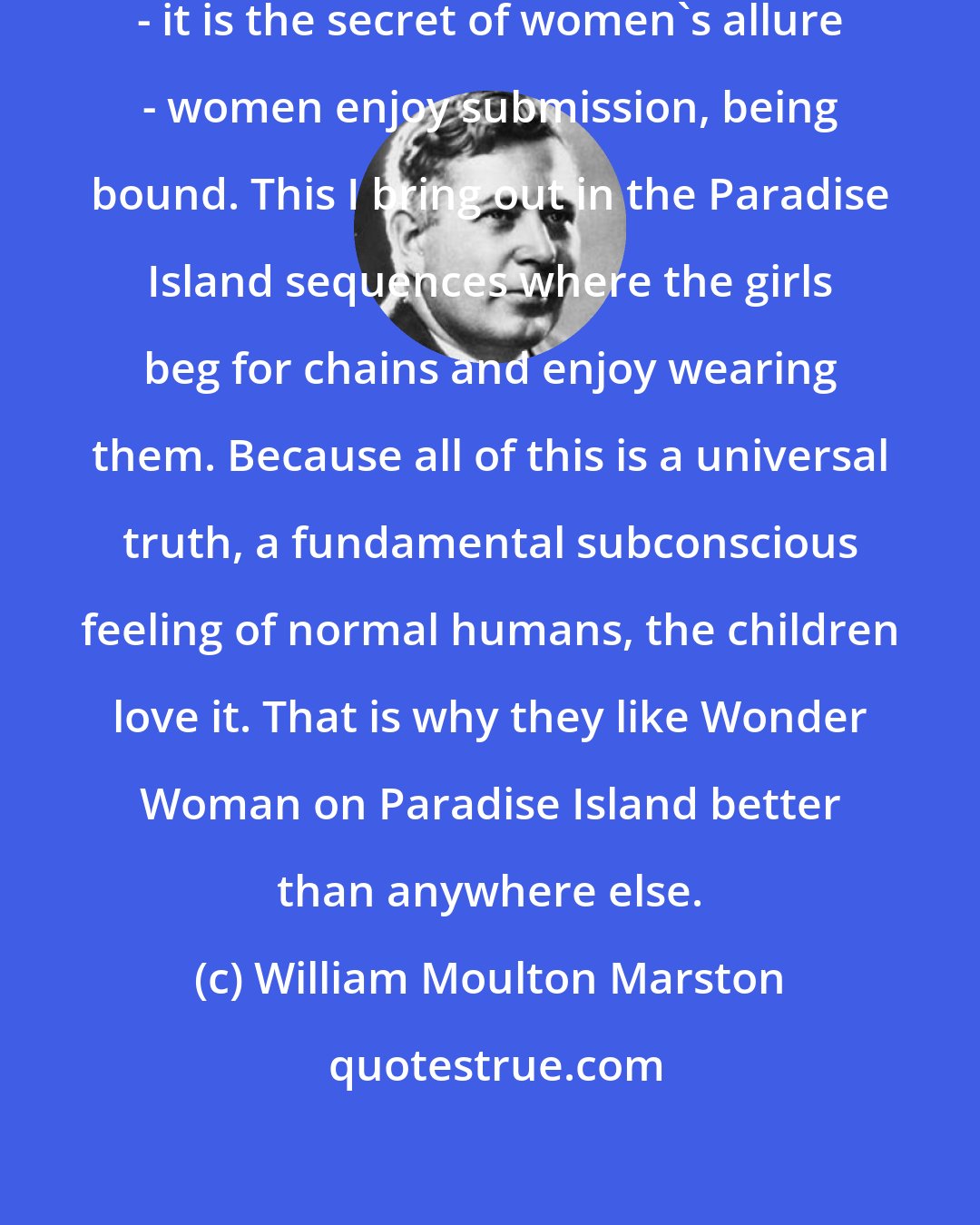 William Moulton Marston: Women are exciting for this one reason - it is the secret of women's allure - women enjoy submission, being bound. This I bring out in the Paradise Island sequences where the girls beg for chains and enjoy wearing them. Because all of this is a universal truth, a fundamental subconscious feeling of normal humans, the children love it. That is why they like Wonder Woman on Paradise Island better than anywhere else.