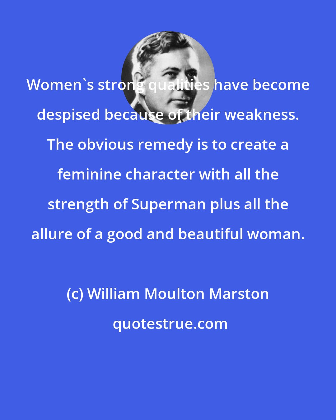 William Moulton Marston: Women's strong qualities have become despised because of their weakness. The obvious remedy is to create a feminine character with all the strength of Superman plus all the allure of a good and beautiful woman.