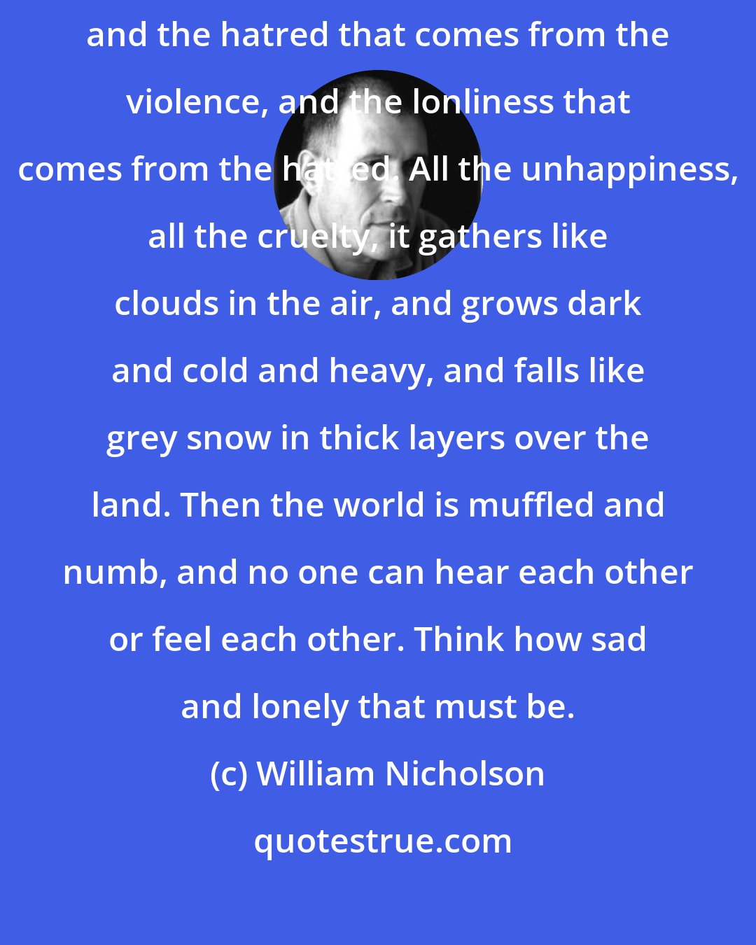 William Nicholson: All the fear in the world, and the violence that comes from the fear, and the hatred that comes from the violence, and the lonliness that comes from the hatred. All the unhappiness, all the cruelty, it gathers like clouds in the air, and grows dark and cold and heavy, and falls like grey snow in thick layers over the land. Then the world is muffled and numb, and no one can hear each other or feel each other. Think how sad and lonely that must be.